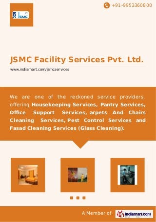 +91-9953360800
A Member of
JSMC Facility Services Pvt. Ltd.
www.indiamart.com/jsmcservices
We are one of the reckoned service providers,
oﬀering Housekeeping Services, Pantry Services,
Oﬃce Support Services, arpets And Chairs
Cleaning Services, Pest Control Services and
Fasad Cleaning Services (Glass Cleaning).
 