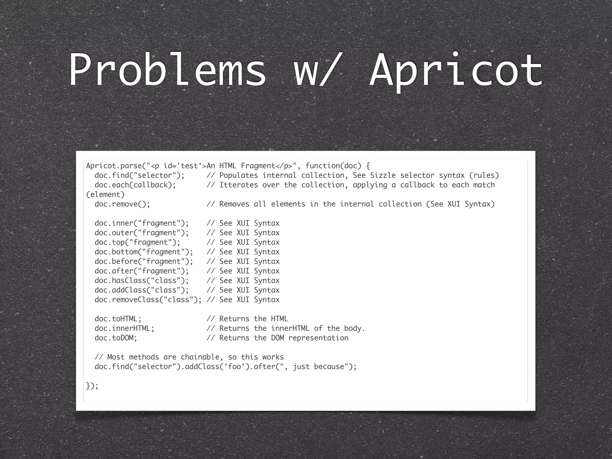 Problems w/ Apricot
Apricot.parse("<p id='test'>An HTML Fragment</p>", function(doc) {
doc.find("selector"); // Populates internal collection, See Sizzle selector syntax (rules)
doc.each(callback); // Itterates over the collection, applying a callback to each match
(element)
doc.remove(); // Removes all elements in the internal collection (See XUI Syntax)
doc.inner("fragment"); // See XUI Syntax
doc.outer("fragment"); // See XUI Syntax
doc.top("fragment"); // See XUI Syntax
doc.bottom("fragment"); // See XUI Syntax
doc.before("fragment"); // See XUI Syntax
doc.after("fragment"); // See XUI Syntax
doc.hasClass("class"); // See XUI Syntax
doc.addClass("class"); // See XUI Syntax
doc.removeClass("class"); // See XUI Syntax
doc.toHTML; // Returns the HTML
doc.innerHTML; // Returns the innerHTML of the body.
doc.toDOM; // Returns the DOM representation
// Most methods are chainable, so this works
doc.find("selector").addClass('foo').after(", just because");
});
 