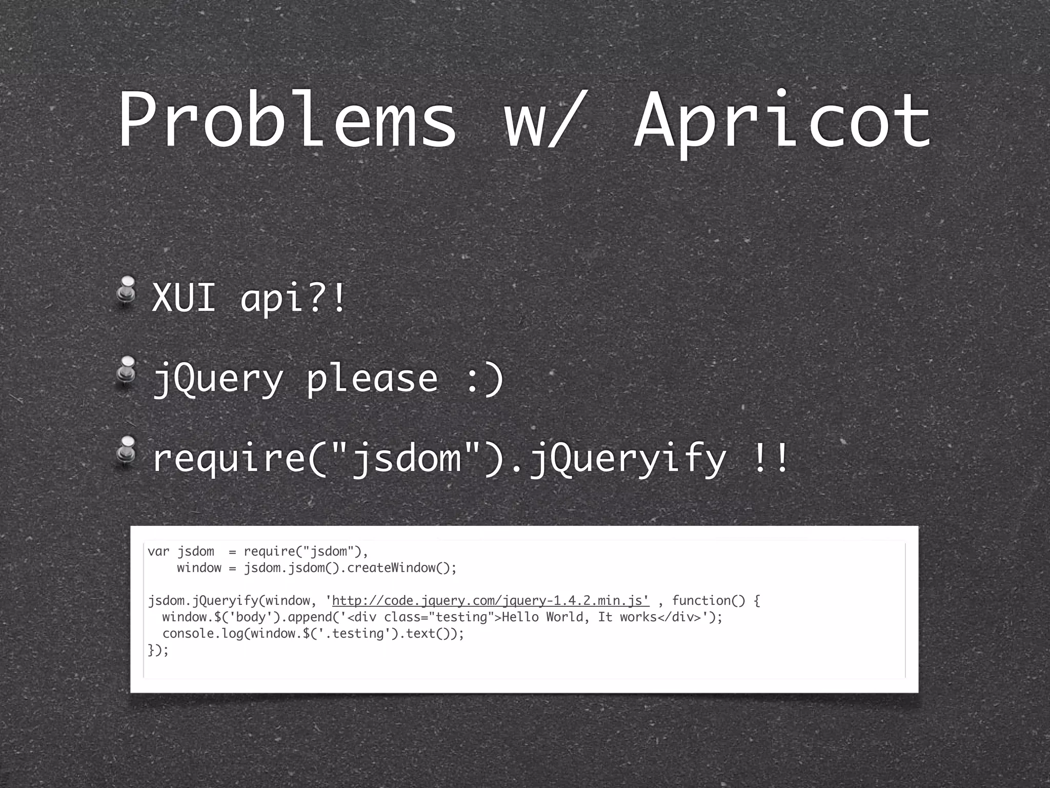 Problems w/ Apricot
XUI api?!
jQuery please :)
require("jsdom").jQueryify !!
var jsdom = require("jsdom"),
window = jsdom.jsdom().createWindow();
jsdom.jQueryify(window, 'http://code.jquery.com/jquery-1.4.2.min.js' , function() {
window.$('body').append('<div class="testing">Hello World, It works</div>');
console.log(window.$('.testing').text());
});
 