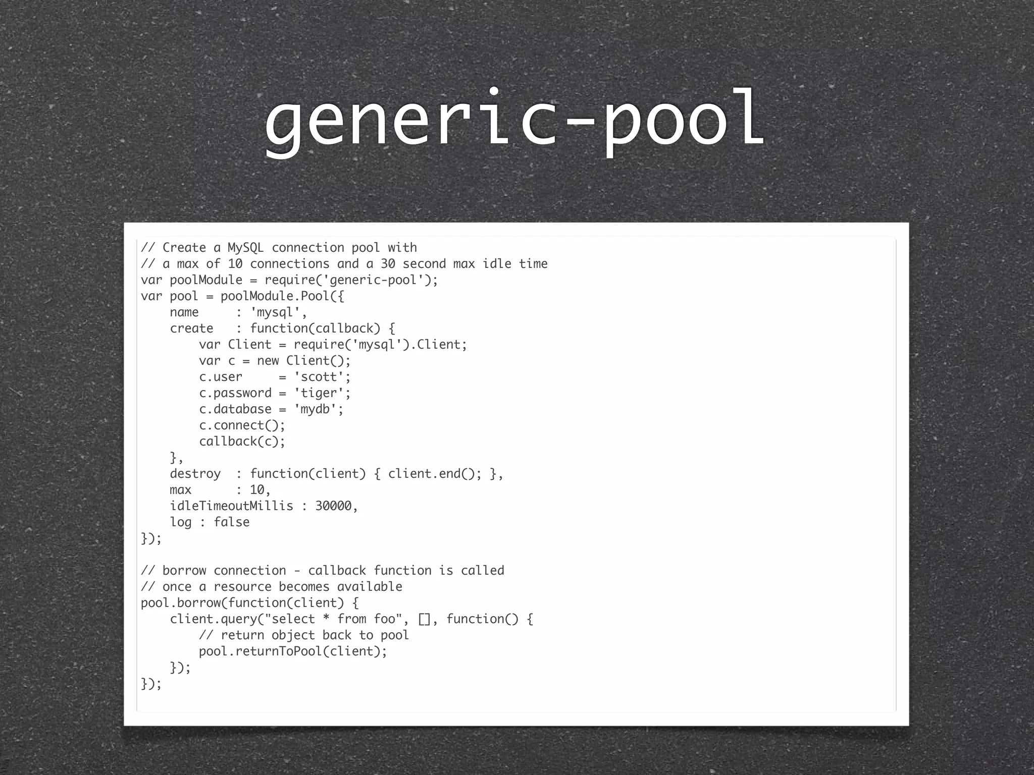 generic-pool
// Create a MySQL connection pool with
// a max of 10 connections and a 30 second max idle time
var poolModule = require('generic-pool');
var pool = poolModule.Pool({
name : 'mysql',
create : function(callback) {
var Client = require('mysql').Client;
var c = new Client();
c.user = 'scott';
c.password = 'tiger';
c.database = 'mydb';
c.connect();
callback(c);
},
destroy : function(client) { client.end(); },
max : 10,
idleTimeoutMillis : 30000,
log : false
});
// borrow connection - callback function is called
// once a resource becomes available
pool.borrow(function(client) {
client.query("select * from foo", [], function() {
// return object back to pool
pool.returnToPool(client);
});
});
 