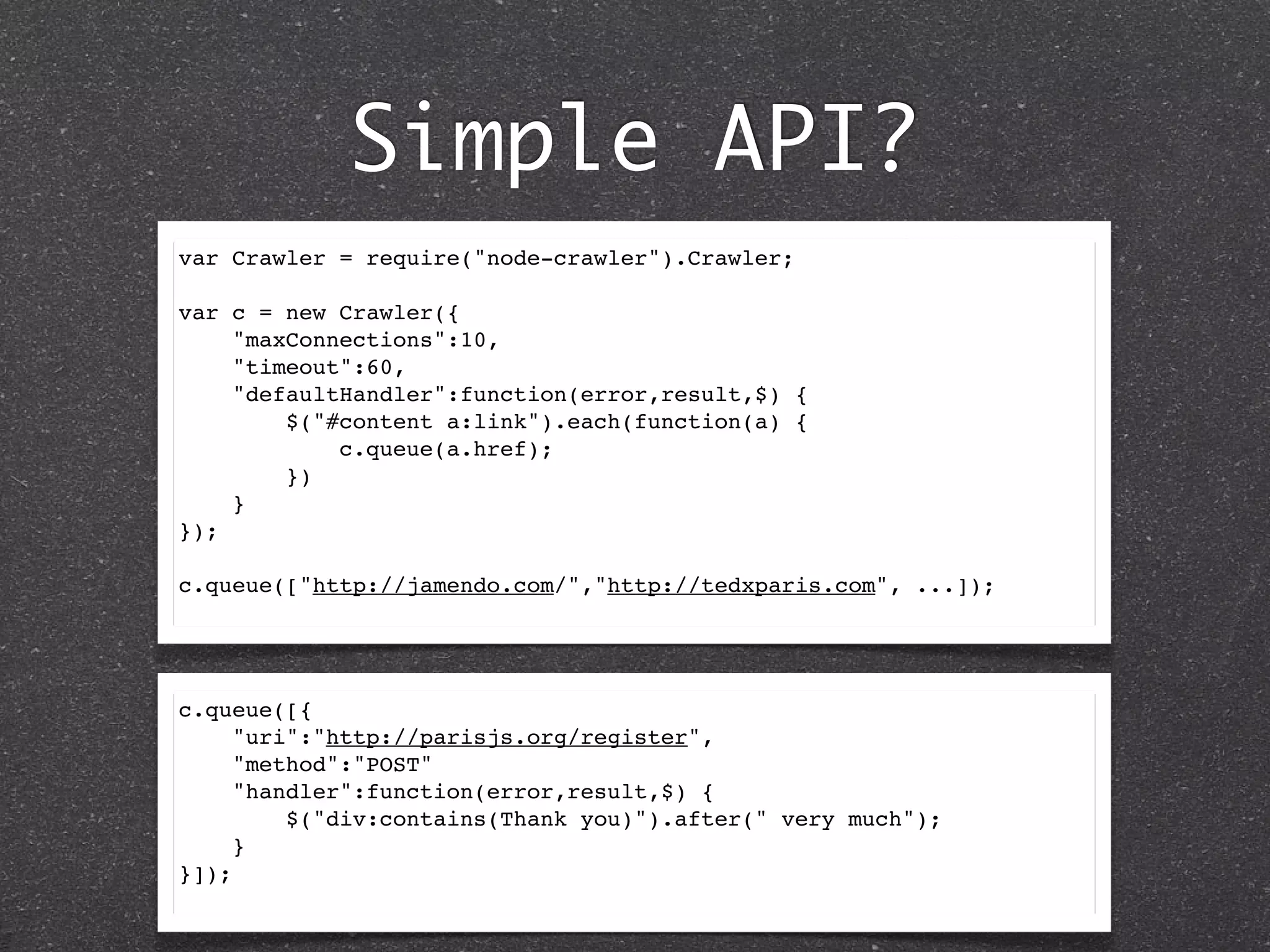 Simple API?
var Crawler = require("node-crawler").Crawler;
var c = new Crawler({
"maxConnections":10,
"timeout":60,
"defaultHandler":function(error,result,$) {
$("#content a:link").each(function(a) {
c.queue(a.href);
})
}
});
c.queue(["http://jamendo.com/","http://tedxparis.com", ...]);
c.queue([{
"uri":"http://parisjs.org/register",
"method":"POST"
"handler":function(error,result,$) {
$("div:contains(Thank you)").after(" very much");
}
}]);
 