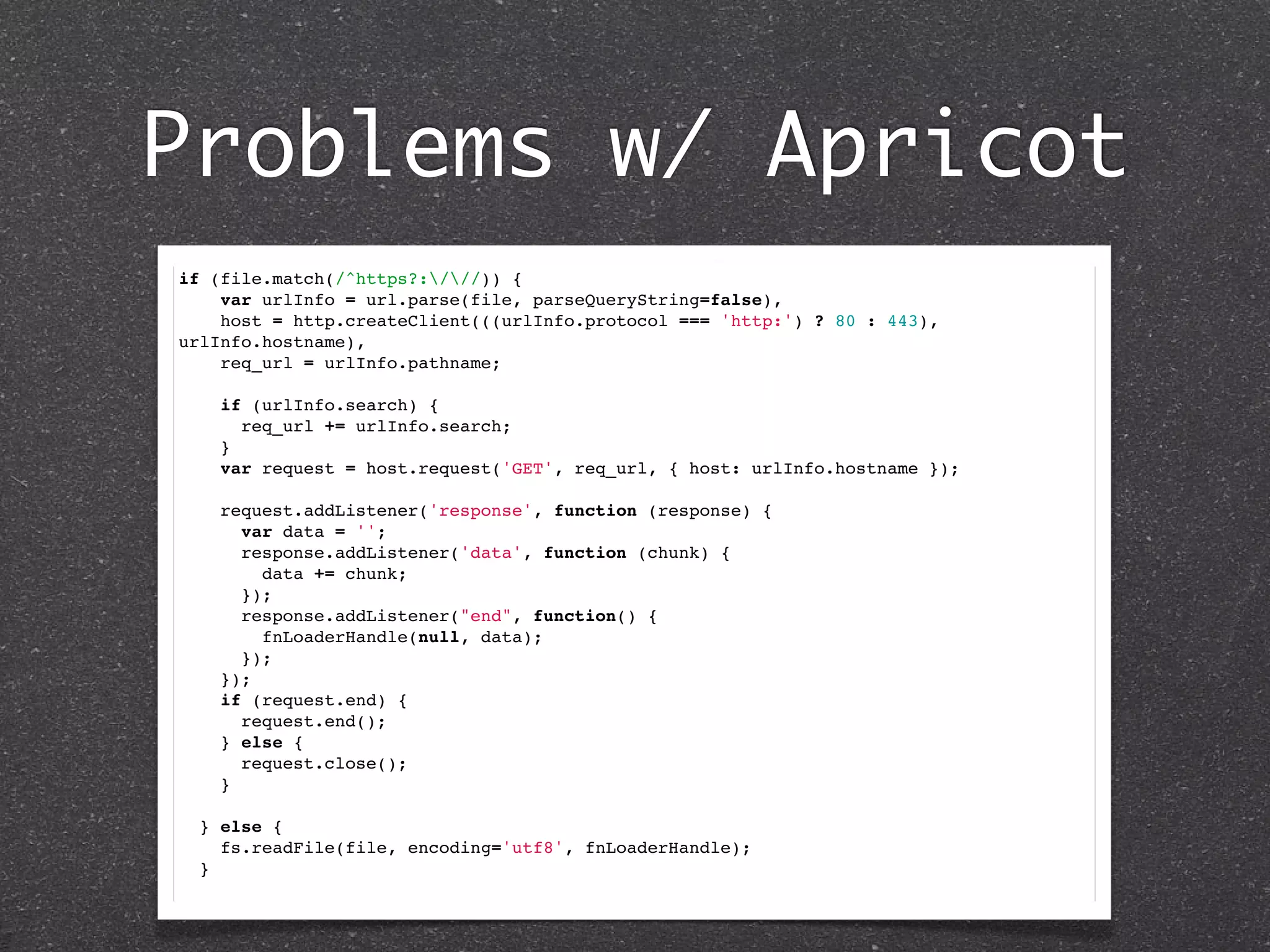 Problems w/ Apricot
if (file.match(/^https?:///)) {
    var urlInfo = url.parse(file, parseQueryString=false),
    host = http.createClient(((urlInfo.protocol === 'http:') ? 80 : 443),
urlInfo.hostname),
    req_url = urlInfo.pathname;
    if (urlInfo.search) {
      req_url += urlInfo.search;
    }
    var request = host.request('GET', req_url, { host: urlInfo.hostname });
    request.addListener('response', function (response) {
      var data = '';
      response.addListener('data', function (chunk) {
        data += chunk;
      });
      response.addListener("end", function() {
        fnLoaderHandle(null, data);
      });
    });
    if (request.end) {
      request.end();
    } else {
      request.close();
    }
      
  } else {
    fs.readFile(file, encoding='utf8', fnLoaderHandle);
  }
 