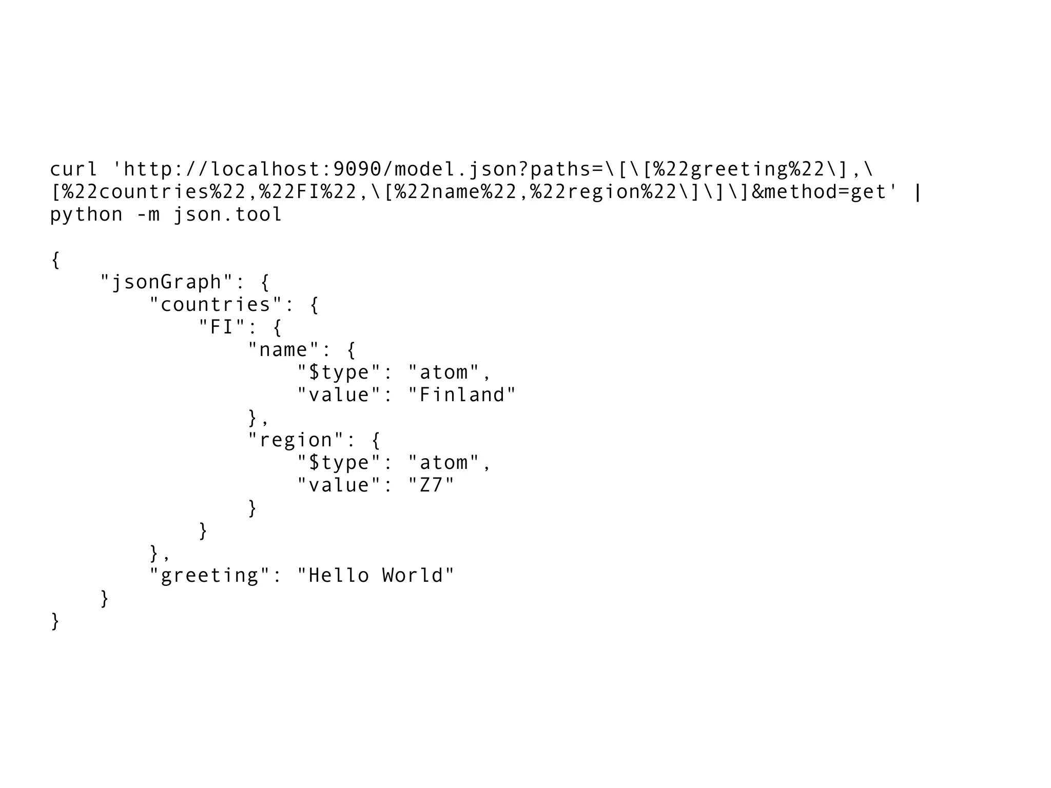 curl 'http://localhost:9090/model.json?paths=[[%22greeting%22],
[%22countries%22,%22FI%22,[%22name%22,%22region%22]]]&method=get' |
python -m json.tool
{
"jsonGraph": {
"countries": {
"FI": {
"name": {
"$type": "atom",
"value": "Finland"
},
"region": {
"$type": "atom",
"value": "Z7"
}
}
},
"greeting": "Hello World"
}
}
 