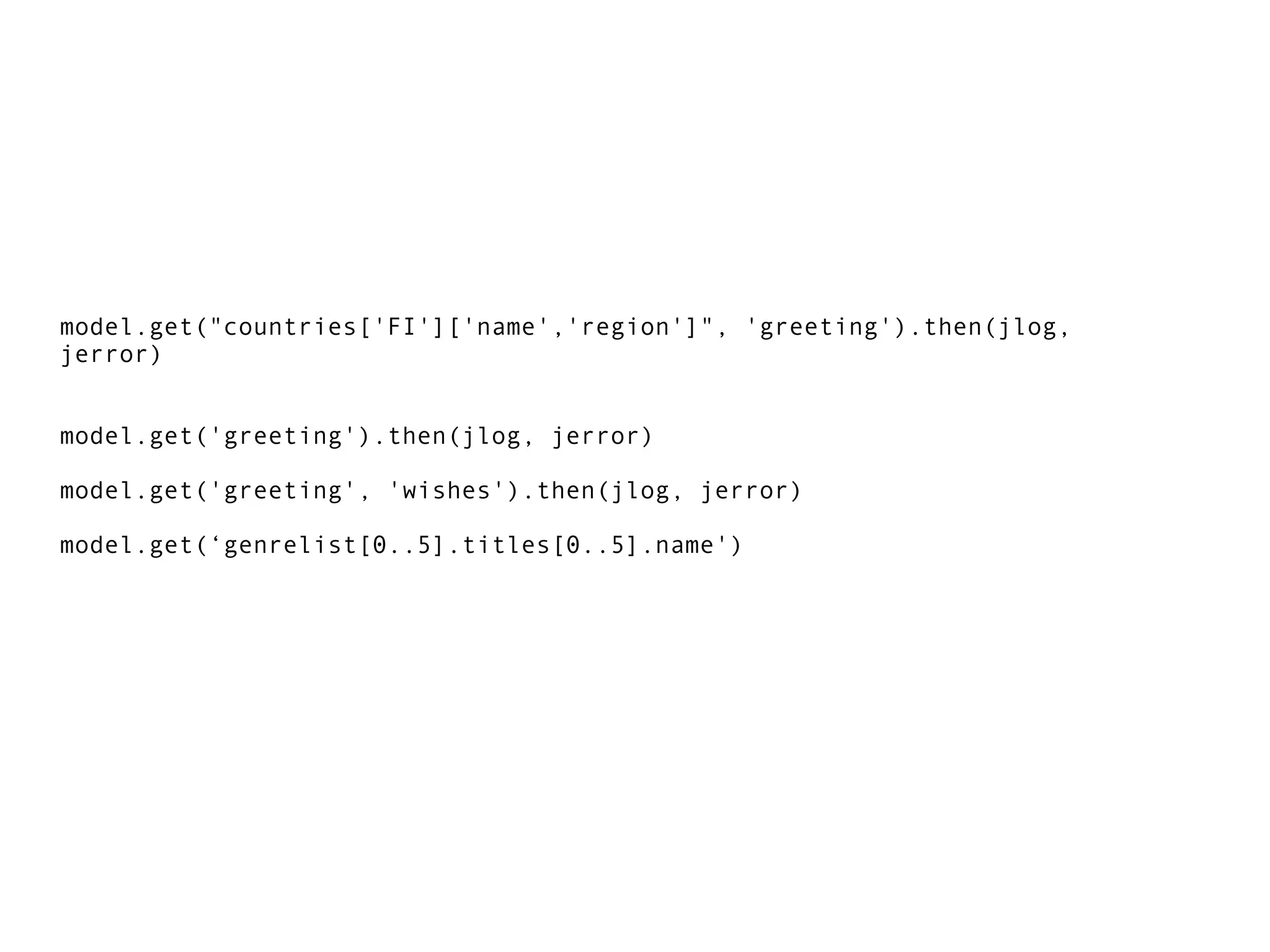 model.get("countries['FI']['name','region']", 'greeting').then(jlog,
jerror)
model.get('greeting').then(jlog, jerror)
model.get('greeting', 'wishes').then(jlog, jerror)
model.get(‘genrelist[0..5].titles[0..5].name')
 