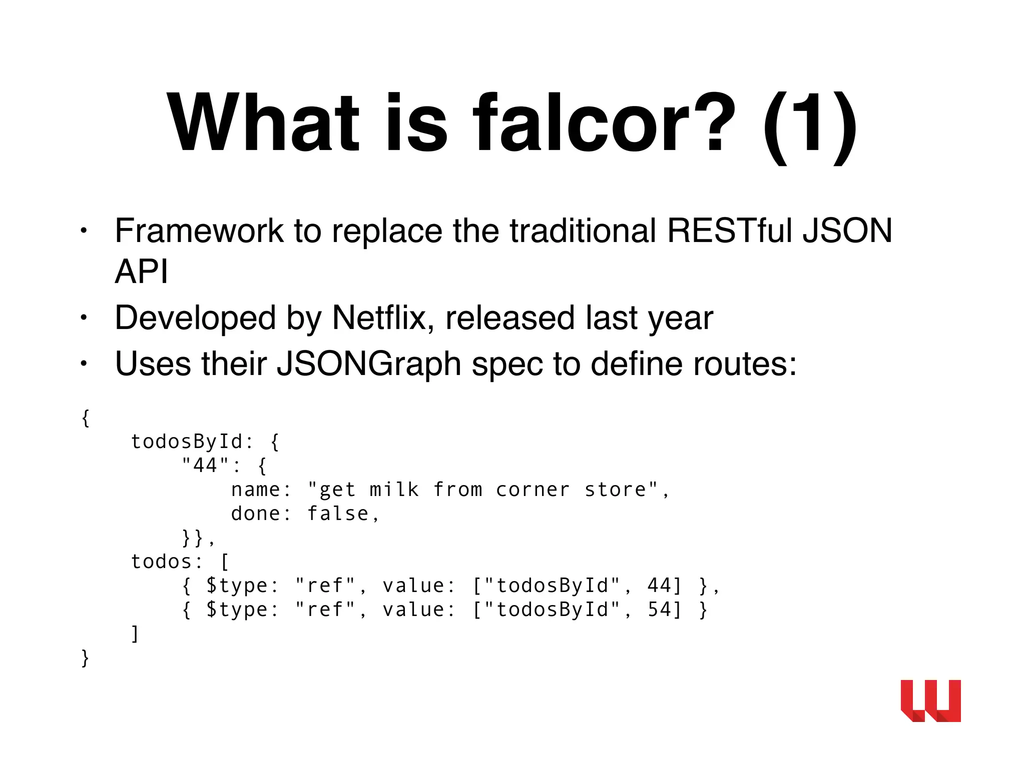 What is falcor? (1)
• Framework to replace the traditional RESTful JSON
API
• Developed by Netﬂix, released last year
• Uses their JSONGraph spec to deﬁne routes:
{
todosById: {
"44": {
name: "get milk from corner store",
done: false,
}},
todos: [
{ $type: "ref", value: ["todosById", 44] },
{ $type: "ref", value: ["todosById", 54] }
]
}
 