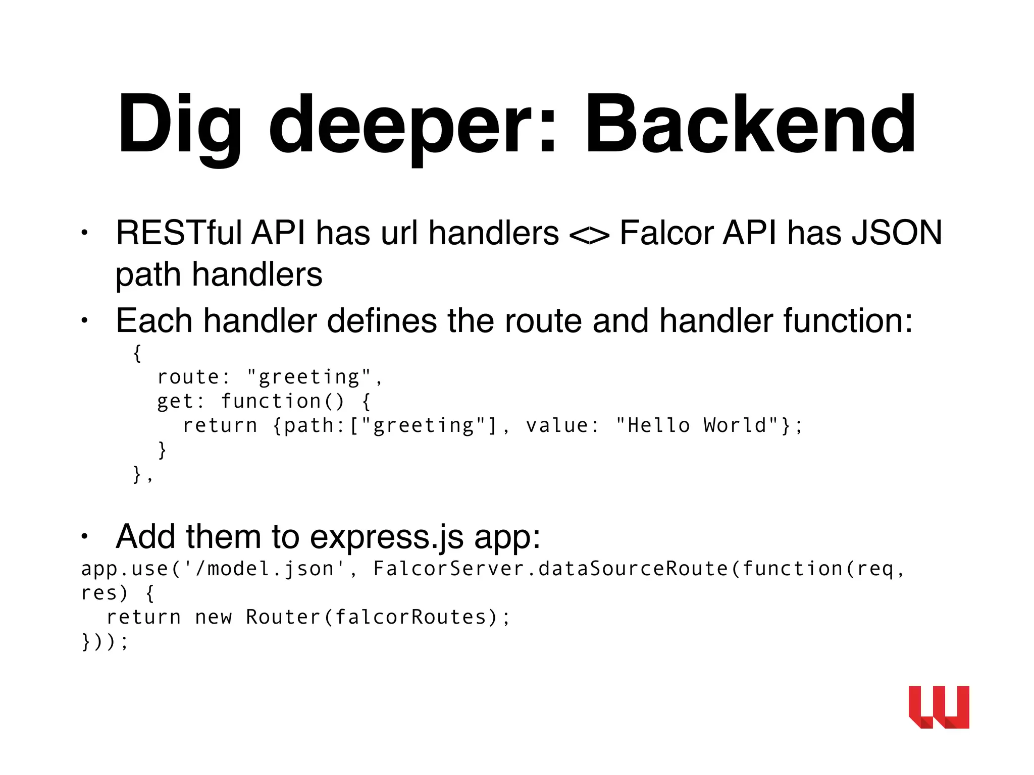 Dig deeper: Backend
• RESTful API has url handlers <> Falcor API has JSON
path handlers
• Each handler deﬁnes the route and handler function:
{
route: "greeting",
get: function() {
return {path:["greeting"], value: "Hello World"};
}
},
• Add them to express.js app:
app.use('/model.json', FalcorServer.dataSourceRoute(function(req,
res) {
return new Router(falcorRoutes);
}));
 