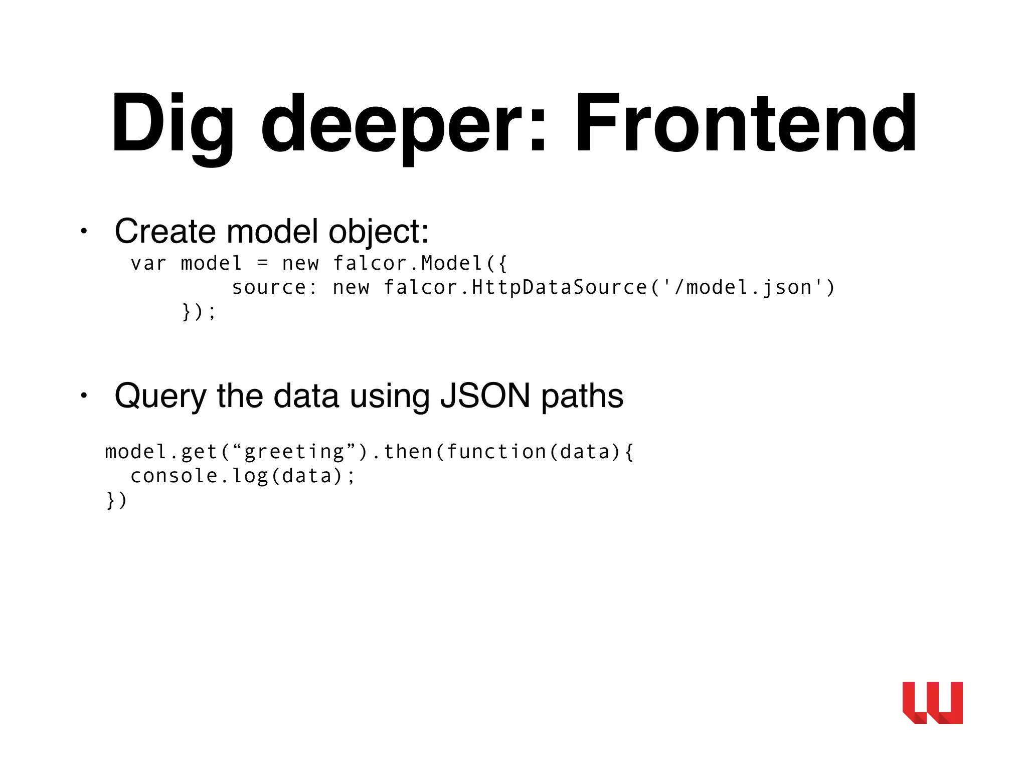 Dig deeper: Frontend
• Create model object:
var model = new falcor.Model({
source: new falcor.HttpDataSource('/model.json')
});
• Query the data using JSON paths
model.get(“greeting”).then(function(data){
console.log(data);
})
 