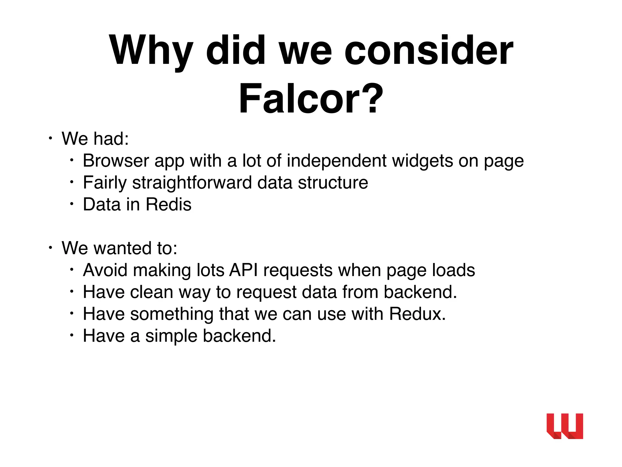 Why did we consider
Falcor?
• We had:
• Browser app with a lot of independent widgets on page
• Fairly straightforward data structure
• Data in Redis
• We wanted to:
• Avoid making lots API requests when page loads
• Have clean way to request data from backend.
• Have something that we can use with Redux.
• Have a simple backend.
 
