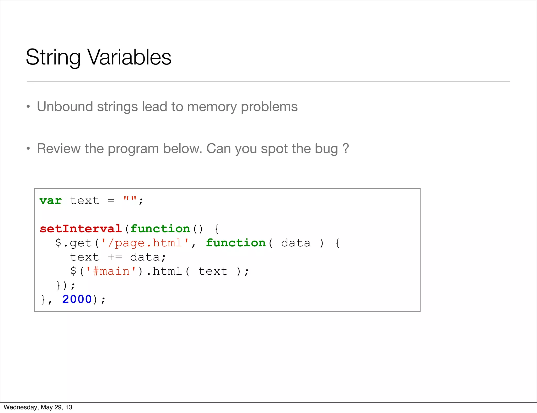 String Variables • Unbound strings lead to memory problems • Review the program below. Can you spot the bug ? var text = ""; setInterval(function() { $.get('/page.html', function( data ) { text += data; $('#main').html( text ); }); }, 2000); Wednesday, May 29, 13 
