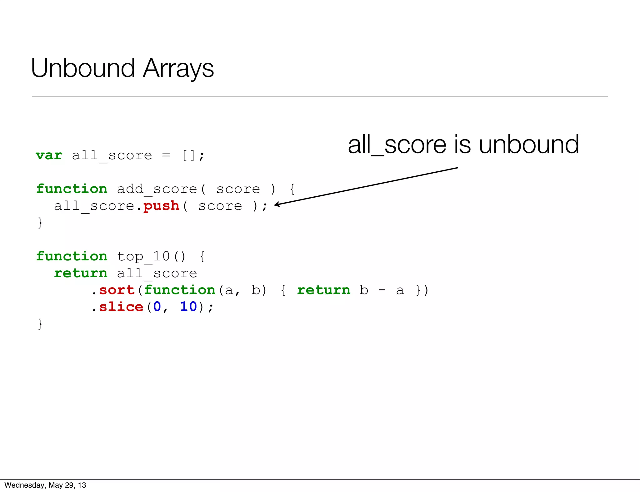 Unbound Arrays var all_score = []; function add_score( score ) { all_score.push( score ); } function top_10() { return all_score .sort(function(a, b) { return b - a }) .slice(0, 10); } all_score is unbound Wednesday, May 29, 13 