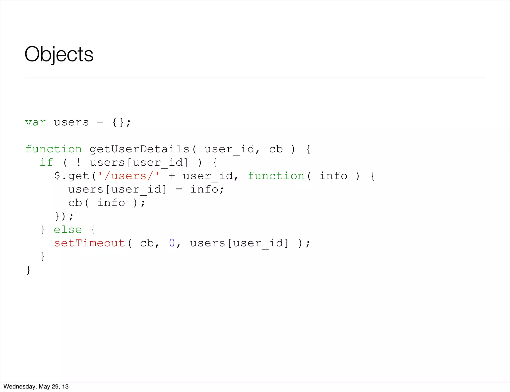 Objects var users = {}; function getUserDetails( user_id, cb ) { if ( ! users[user_id] ) { $.get('/users/' + user_id, function( info ) { users[user_id] = info; cb( info ); }); } else { setTimeout( cb, 0, users[user_id] ); } } Wednesday, May 29, 13 