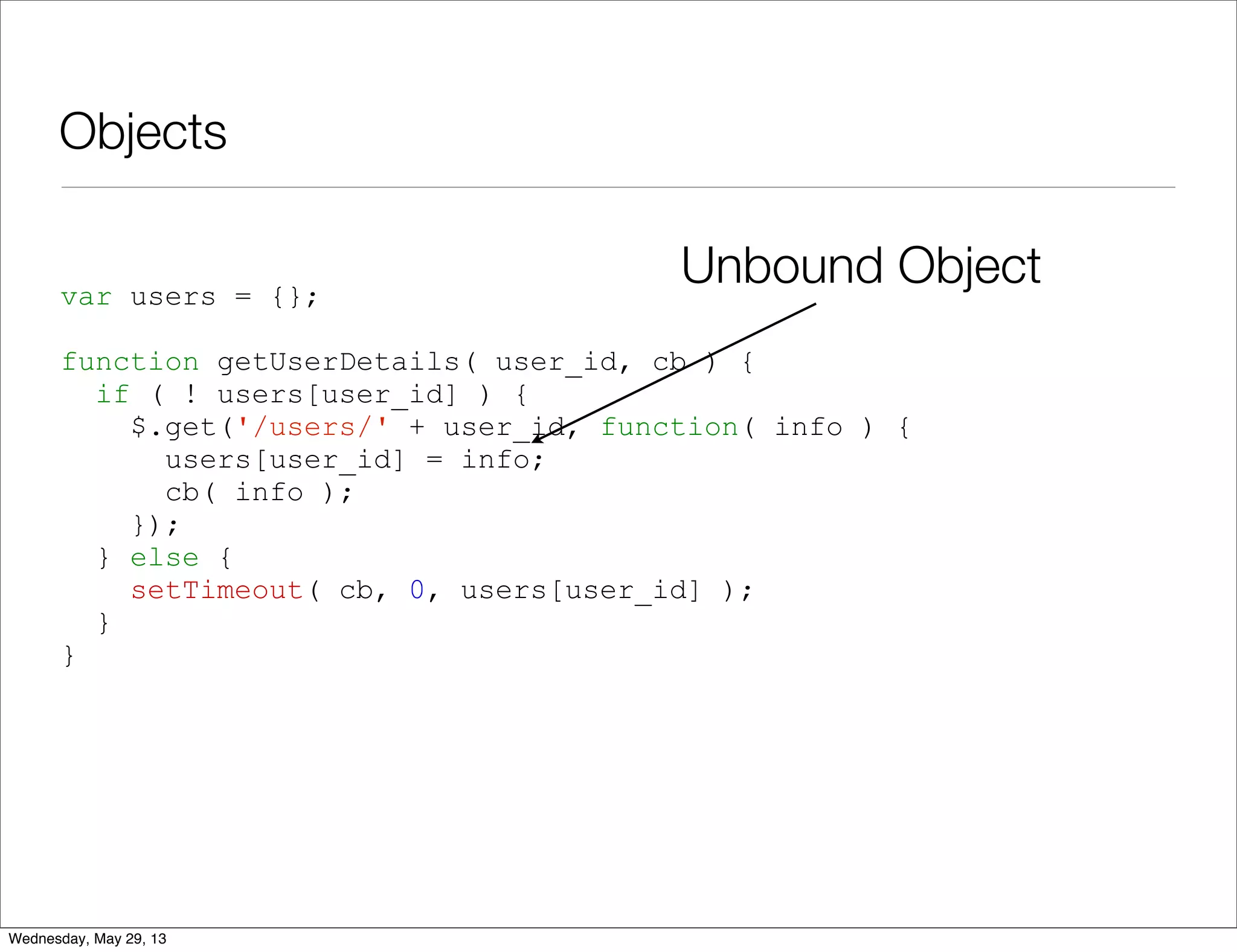Objects var users = {}; function getUserDetails( user_id, cb ) { if ( ! users[user_id] ) { $.get('/users/' + user_id, function( info ) { users[user_id] = info; cb( info ); }); } else { setTimeout( cb, 0, users[user_id] ); } } Unbound Object Wednesday, May 29, 13 