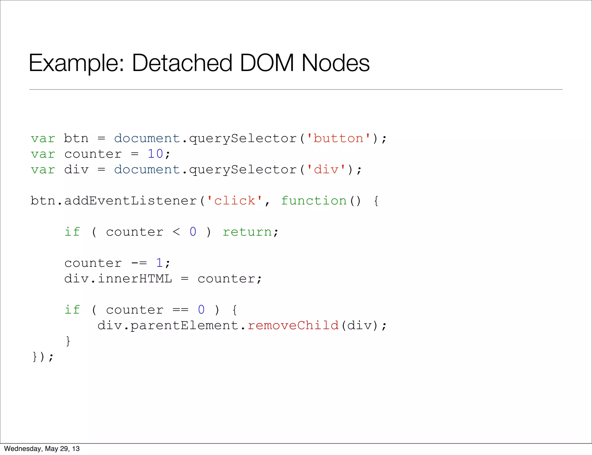 Example: Detached DOM Nodes var btn = document.querySelector('button'); var counter = 10; var div = document.querySelector('div'); btn.addEventListener('click', function() { if ( counter < 0 ) return; counter -= 1; div.innerHTML = counter; if ( counter == 0 ) { div.parentElement.removeChild(div); } }); Wednesday, May 29, 13 