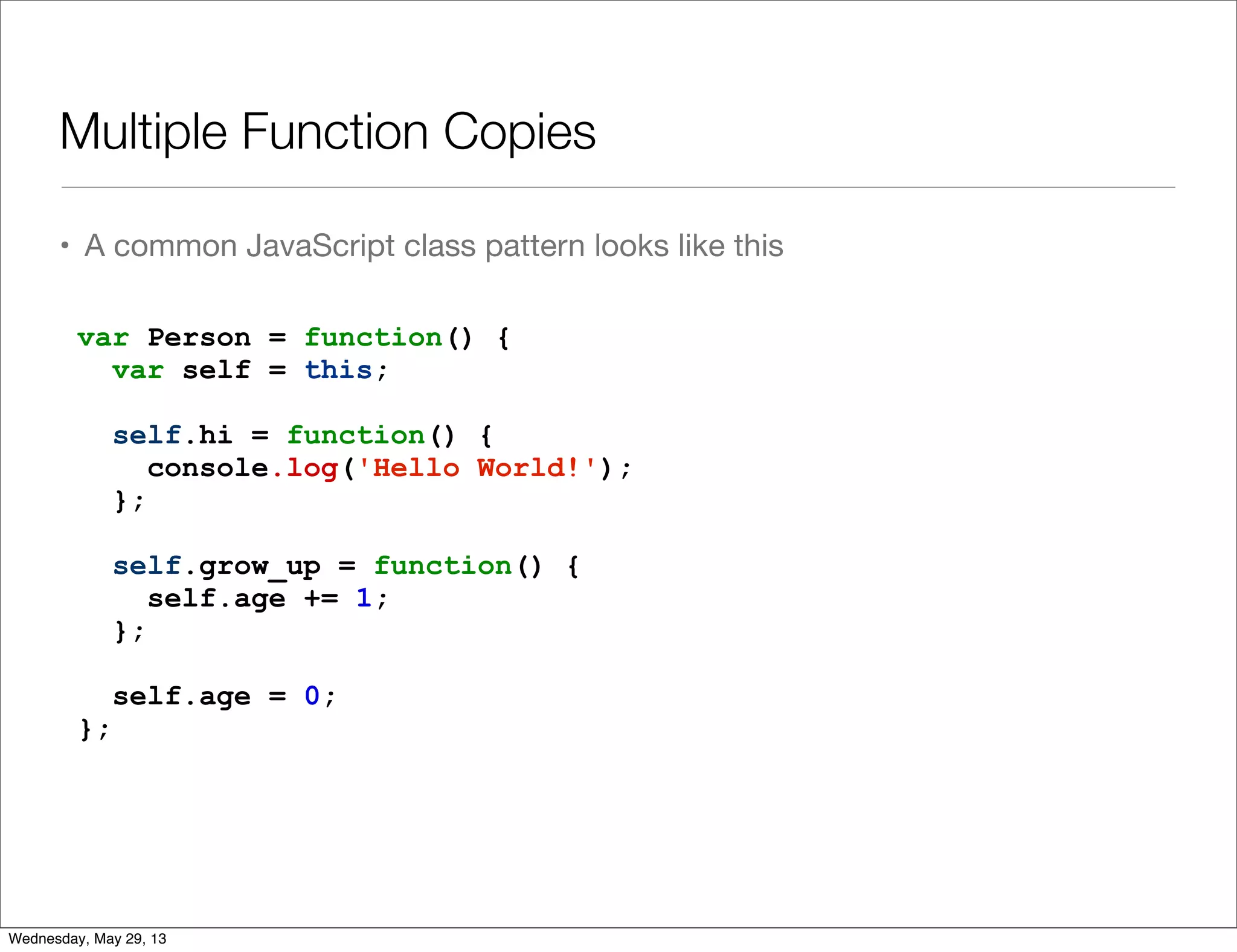 Multiple Function Copies • A common JavaScript class pattern looks like this var Person = function() { var self = this; self.hi = function() { console.log('Hello World!'); }; self.grow_up = function() { self.age += 1; }; self.age = 0; }; Wednesday, May 29, 13 