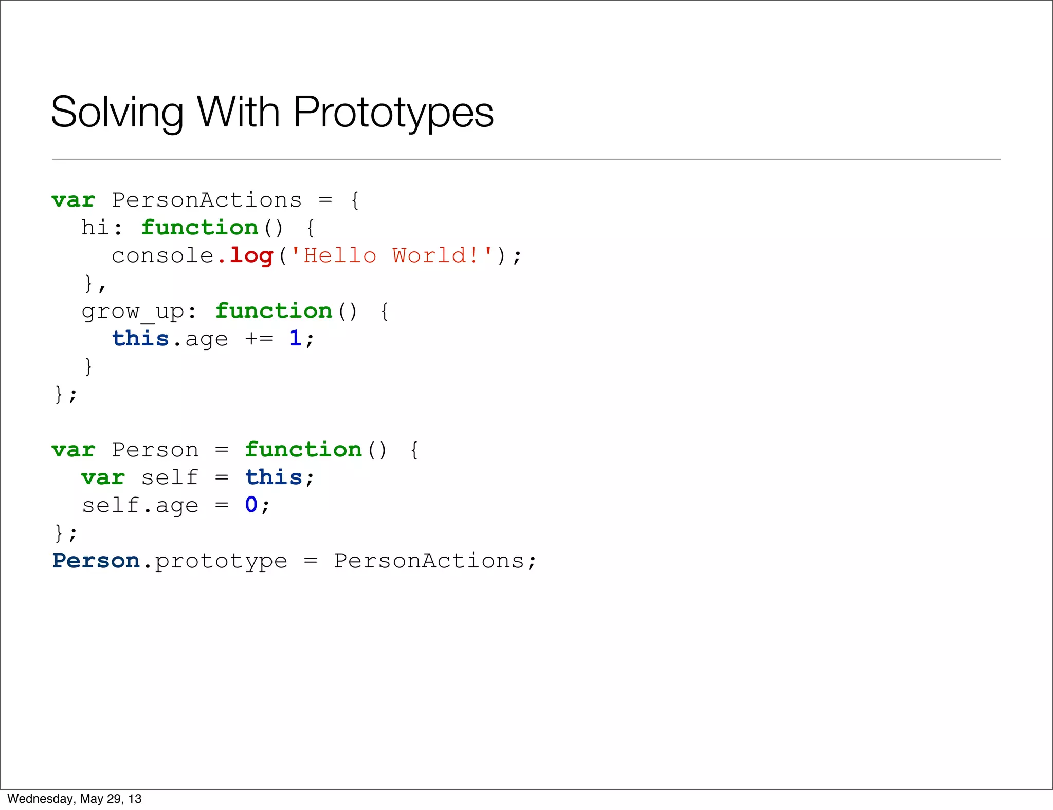 Solving With Prototypes var PersonActions = { hi: function() { console.log('Hello World!'); }, grow_up: function() { this.age += 1; } }; var Person = function() { var self = this; self.age = 0; }; Person.prototype = PersonActions; Wednesday, May 29, 13 