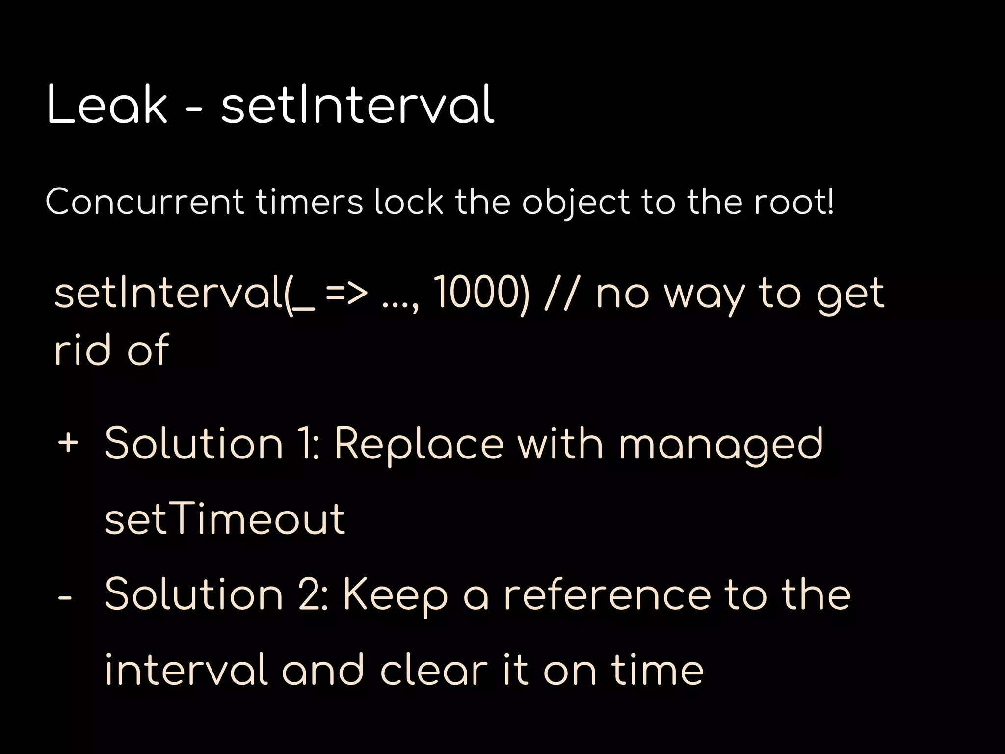 Leak - setInterval
Concurrent timers lock the object to the root!
setInterval(_ => …, 1000) // no way to get
rid of
+ Solution 1: Replace with managed
setTimeout
- Solution 2: Keep a reference to the
interval and clear it on time
 