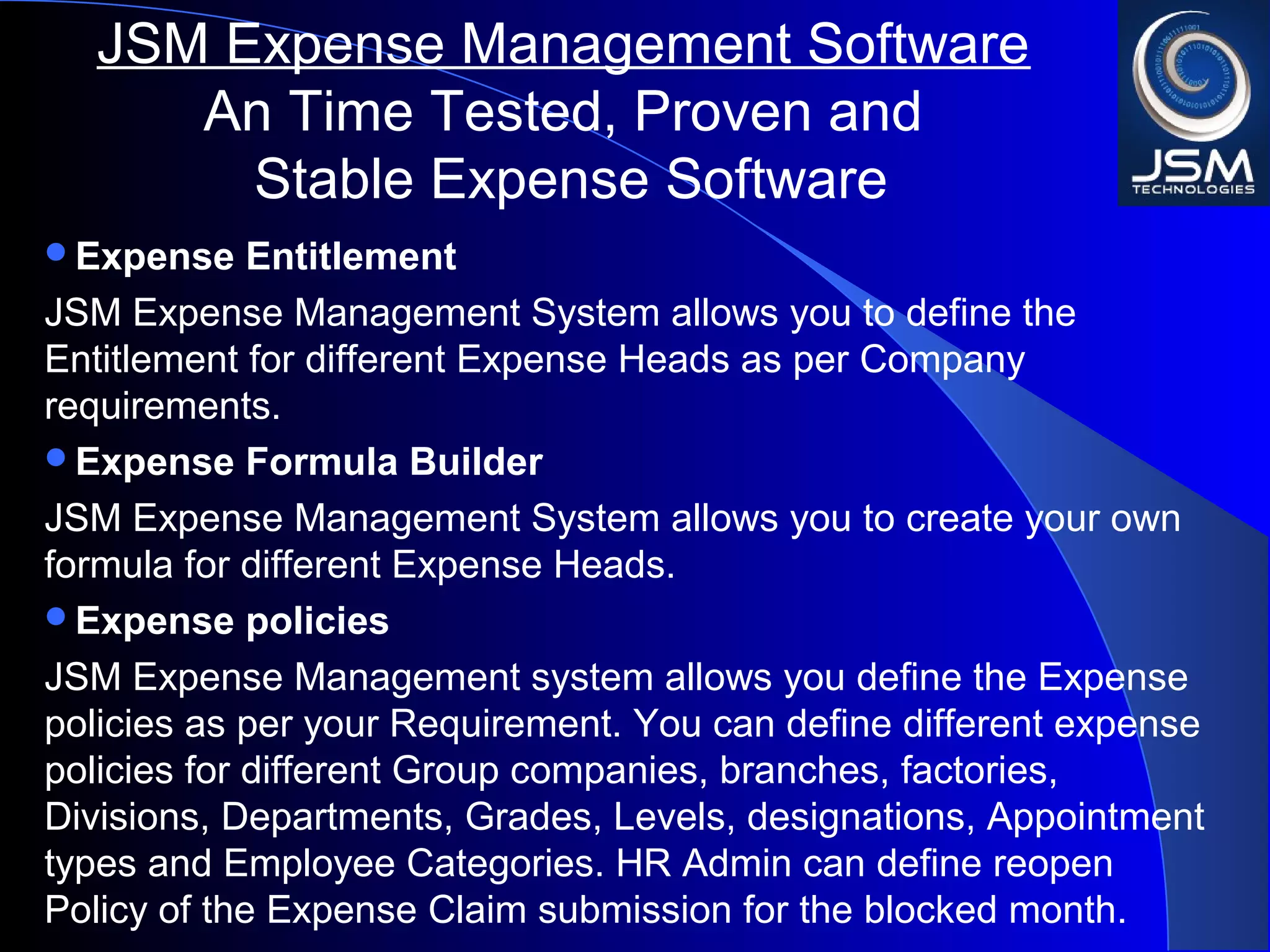 Expense Entitlement
JSM Expense Management System allows you to define the
Entitlement for different Expense Heads as per Company
requirements.
Expense Formula Builder
JSM Expense Management System allows you to create your own
formula for different Expense Heads.
Expense policies
JSM Expense Management system allows you define the Expense
policies as per your Requirement. You can define different expense
policies for different Group companies, branches, factories,
Divisions, Departments, Grades, Levels, designations, Appointment
types and Employee Categories. HR Admin can define reopen
Policy of the Expense Claim submission for the blocked month.
JSM Expense Management Software
An Time Tested, Proven and
Stable Expense Software
 