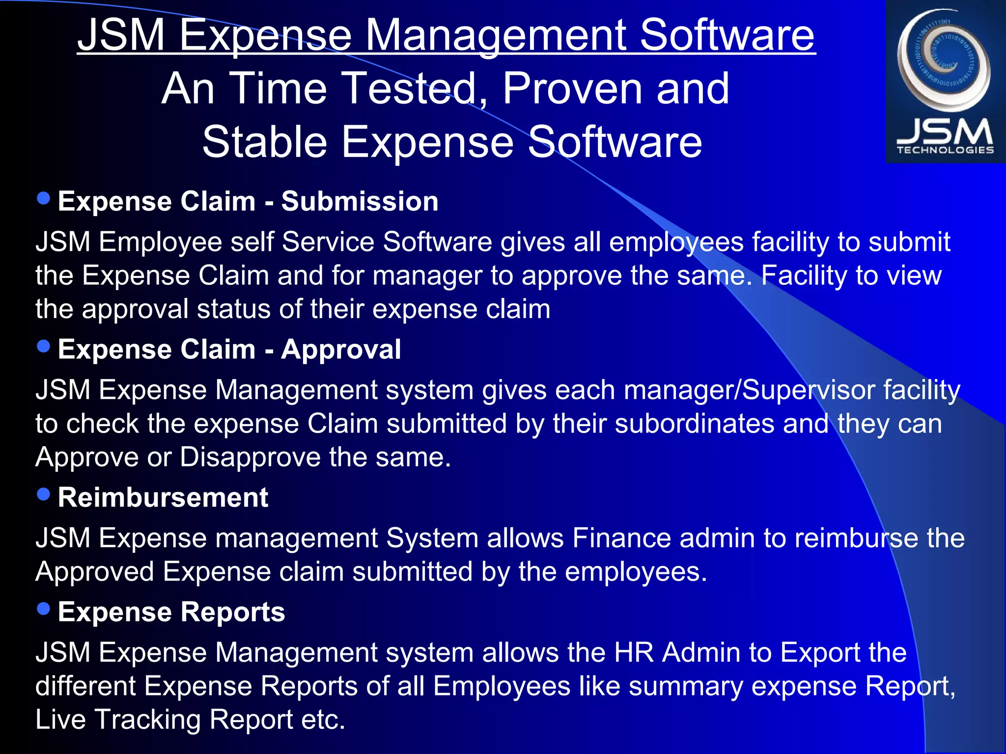 Expense Claim - Submission
JSM Employee self Service Software gives all employees facility to submit
the Expense Claim and for manager to approve the same. Facility to view
the approval status of their expense claim
Expense Claim - Approval
JSM Expense Management system gives each manager/Supervisor facility
to check the expense Claim submitted by their subordinates and they can
Approve or Disapprove the same.
Reimbursement
JSM Expense management System allows Finance admin to reimburse the
Approved Expense claim submitted by the employees.
Expense Reports
JSM Expense Management system allows the HR Admin to Export the
different Expense Reports of all Employees like summary expense Report,
Live Tracking Report etc.
JSM Expense Management Software
An Time Tested, Proven and
Stable Expense Software
 