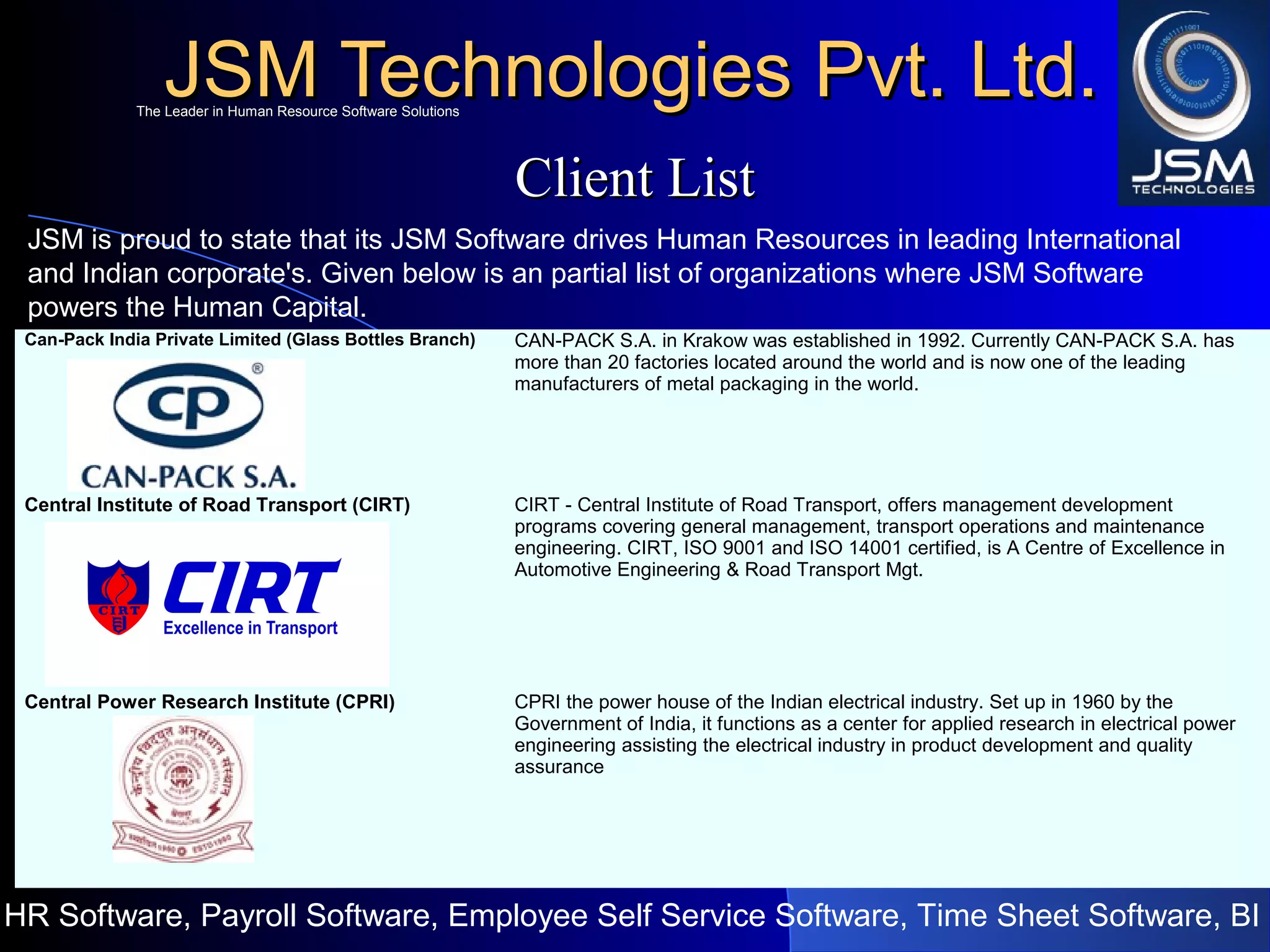 JSM Technologies Pvt. Ltd.JSM Technologies Pvt. Ltd.
HR Software, Payroll Software, Employee Self Service Software, Time Sheet Software, BI
The Leader in Human Resource Software SolutionsThe Leader in Human Resource Software Solutions
Client ListClient List
JSM is proud to state that its JSM Software drives Human Resources in leading International
and Indian corporate's. Given below is an partial list of organizations where JSM Software
powers the Human Capital.
Can-Pack India Private Limited (Glass Bottles Branch) CAN-PACK S.A. in Krakow was established in 1992. Currently CAN-PACK S.A. has
more than 20 factories located around the world and is now one of the leading
manufacturers of metal packaging in the world.
Central Institute of Road Transport (CIRT) CIRT - Central Institute of Road Transport, offers management development
programs covering general management, transport operations and maintenance
engineering. CIRT, ISO 9001 and ISO 14001 certified, is A Centre of Excellence in
Automotive Engineering & Road Transport Mgt.
Central Power Research Institute (CPRI) CPRI the power house of the Indian electrical industry. Set up in 1960 by the
Government of India, it functions as a center for applied research in electrical power
engineering assisting the electrical industry in product development and quality
assurance
 
