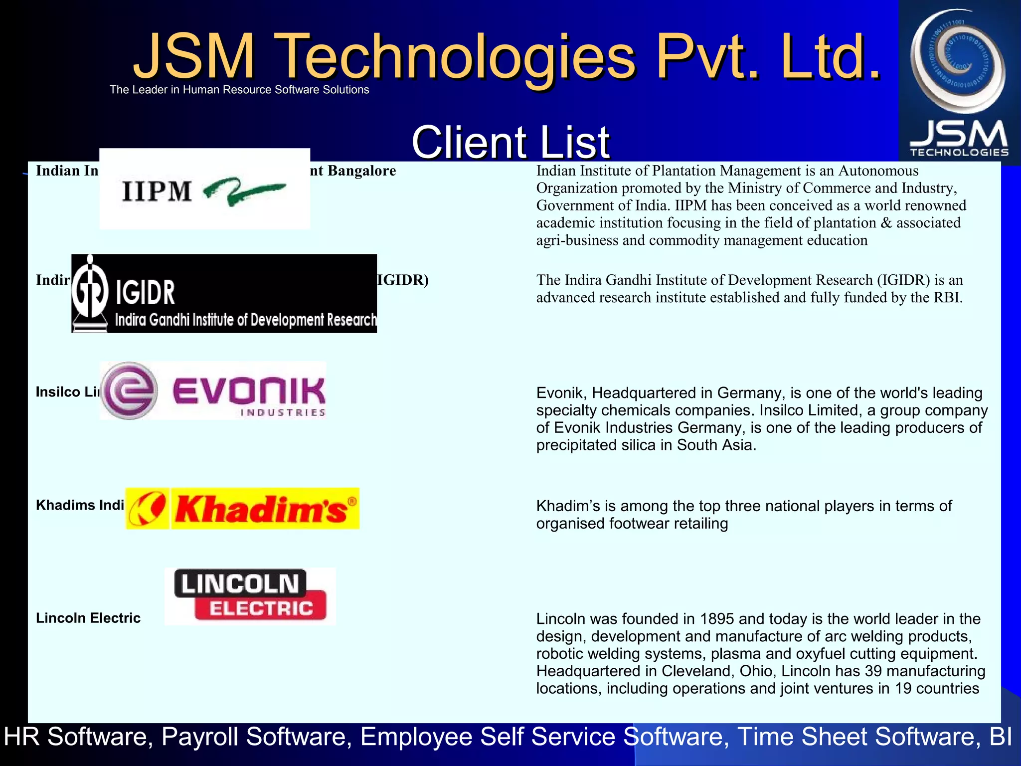 JSM Technologies Pvt. Ltd.JSM Technologies Pvt. Ltd.
HR Software, Payroll Software, Employee Self Service Software, Time Sheet Software, BI
The Leader in Human Resource Software SolutionsThe Leader in Human Resource Software Solutions
Client ListClient ListIndian Institute of Plantation Management Bangalore Indian Institute of Plantation Management is an Autonomous
Organization promoted by the Ministry of Commerce and Industry,
Government of India. IIPM has been conceived as a world renowned
academic institution focusing in the field of plantation & associated
agri-business and commodity management education
Indira Gandhi Institute of Development Research (IGIDR) The Indira Gandhi Institute of Development Research (IGIDR) is an
advanced research institute established and fully funded by the RBI.
Insilco Limited Evonik, Headquartered in Germany, is one of the world's leading
specialty chemicals companies. Insilco Limited, a group company
of Evonik Industries Germany, is one of the leading producers of
precipitated silica in South Asia.
Khadims India Khadim’s is among the top three national players in terms of
organised footwear retailing
Lincoln Electric Lincoln was founded in 1895 and today is the world leader in the
design, development and manufacture of arc welding products,
robotic welding systems, plasma and oxyfuel cutting equipment.
Headquartered in Cleveland, Ohio, Lincoln has 39 manufacturing
locations, including operations and joint ventures in 19 countries
 