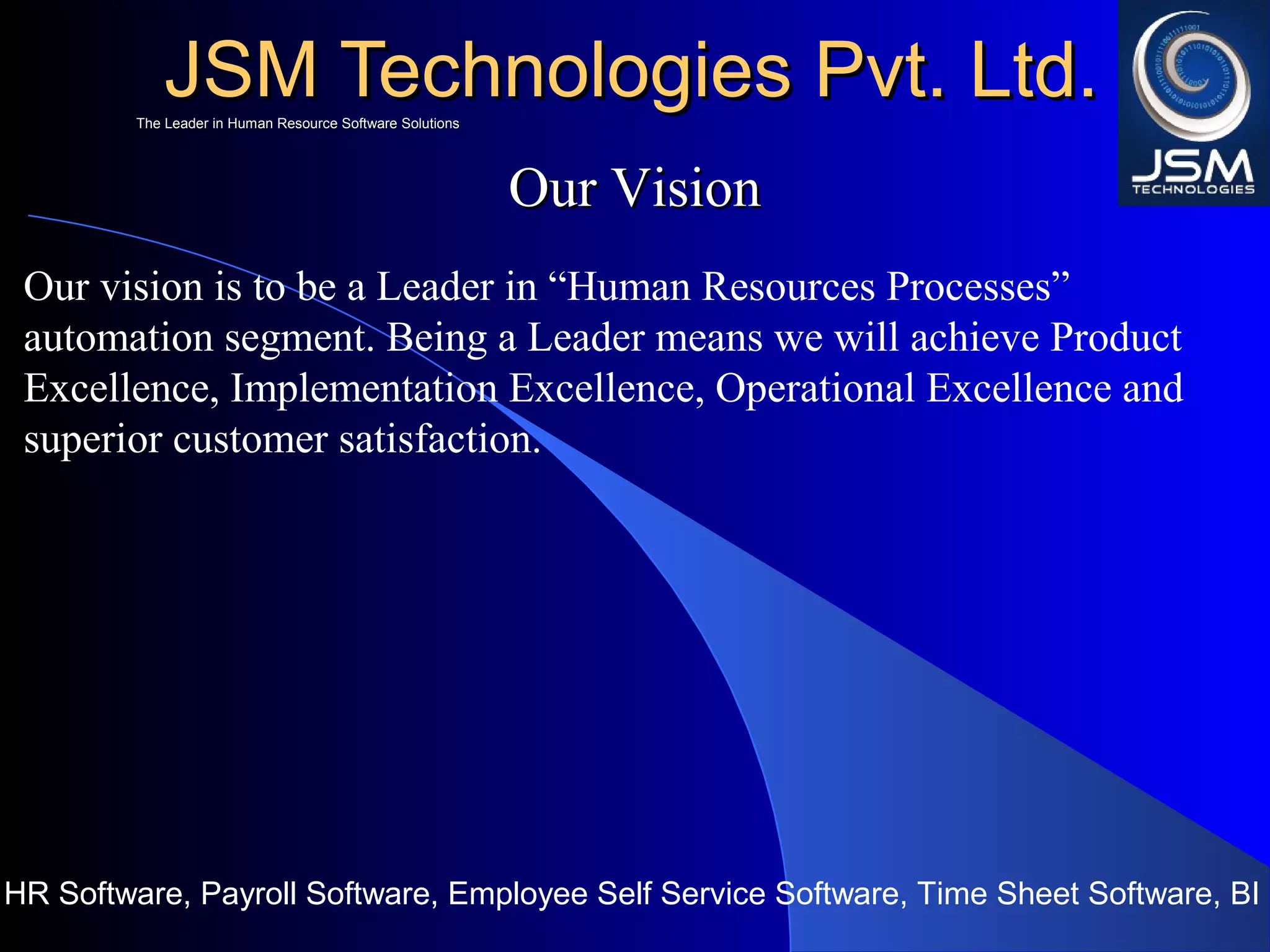 JSM Technologies Pvt. Ltd.JSM Technologies Pvt. Ltd.
HR Software, Payroll Software, Employee Self Service Software, Time Sheet Software, BI
The Leader in Human Resource Software SolutionsThe Leader in Human Resource Software Solutions
Our VisionOur Vision
Our vision is to be a Leader in “Human Resources Processes”
automation segment. Being a Leader means we will achieve Product
Excellence, Implementation Excellence, Operational Excellence and
superior customer satisfaction.
 