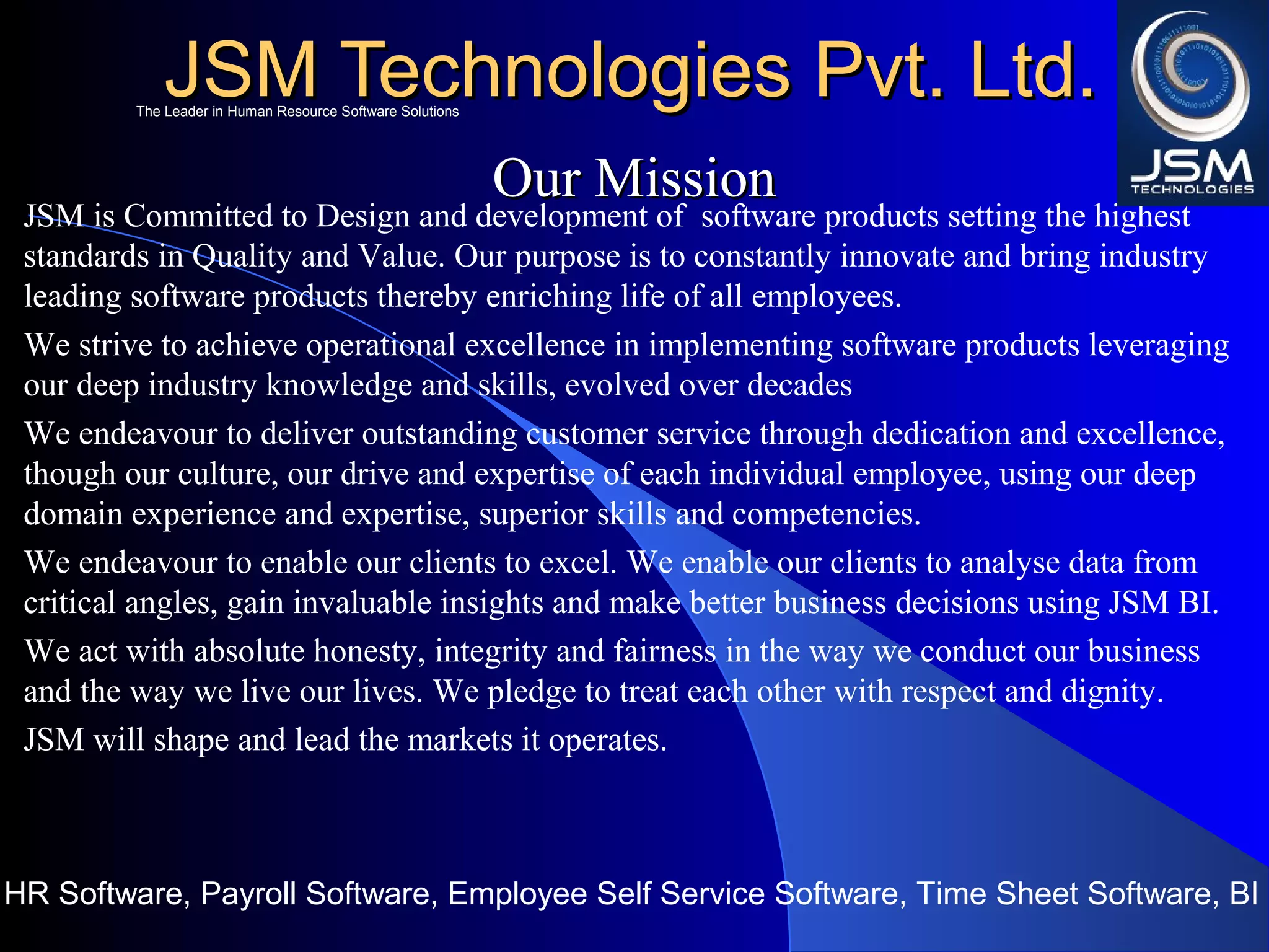 JSM Technologies Pvt. Ltd.JSM Technologies Pvt. Ltd.
HR Software, Payroll Software, Employee Self Service Software, Time Sheet Software, BI
The Leader in Human Resource Software SolutionsThe Leader in Human Resource Software Solutions
Our MissionOur Mission
JSM is Committed to Design and development of software products setting the highest
standards in Quality and Value. Our purpose is to constantly innovate and bring industry
leading software products thereby enriching life of all employees.
We strive to achieve operational excellence in implementing software products leveraging
our deep industry knowledge and skills, evolved over decades
We endeavour to deliver outstanding customer service through dedication and excellence,
though our culture, our drive and expertise of each individual employee, using our deep
domain experience and expertise, superior skills and competencies.
We endeavour to enable our clients to excel. We enable our clients to analyse data from
critical angles, gain invaluable insights and make better business decisions using JSM BI.
We act with absolute honesty, integrity and fairness in the way we conduct our business
and the way we live our lives. We pledge to treat each other with respect and dignity.
JSM will shape and lead the markets it operates.
 
