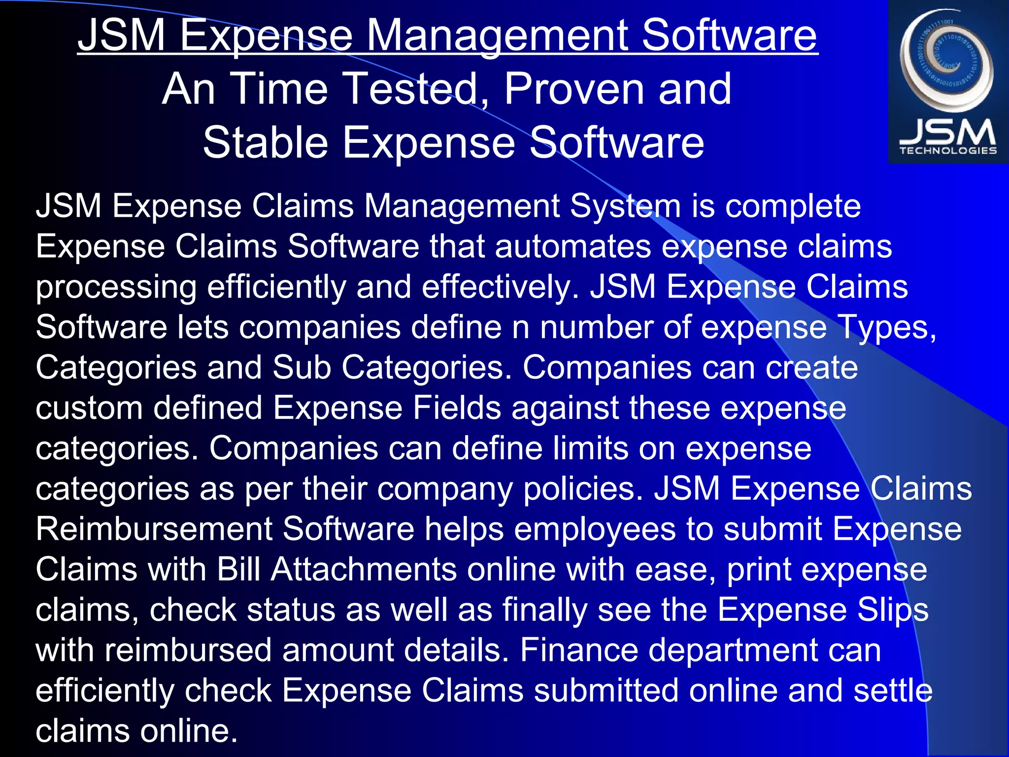 JSM Expense Claims Management System is complete
Expense Claims Software that automates expense claims
processing efficiently and effectively. JSM Expense Claims
Software lets companies define n number of expense Types,
Categories and Sub Categories. Companies can create
custom defined Expense Fields against these expense
categories. Companies can define limits on expense
categories as per their company policies. JSM Expense Claims
Reimbursement Software helps employees to submit Expense
Claims with Bill Attachments online with ease, print expense
claims, check status as well as finally see the Expense Slips
with reimbursed amount details. Finance department can
efficiently check Expense Claims submitted online and settle
claims online.
JSM Expense Management Software
An Time Tested, Proven and
Stable Expense Software
 