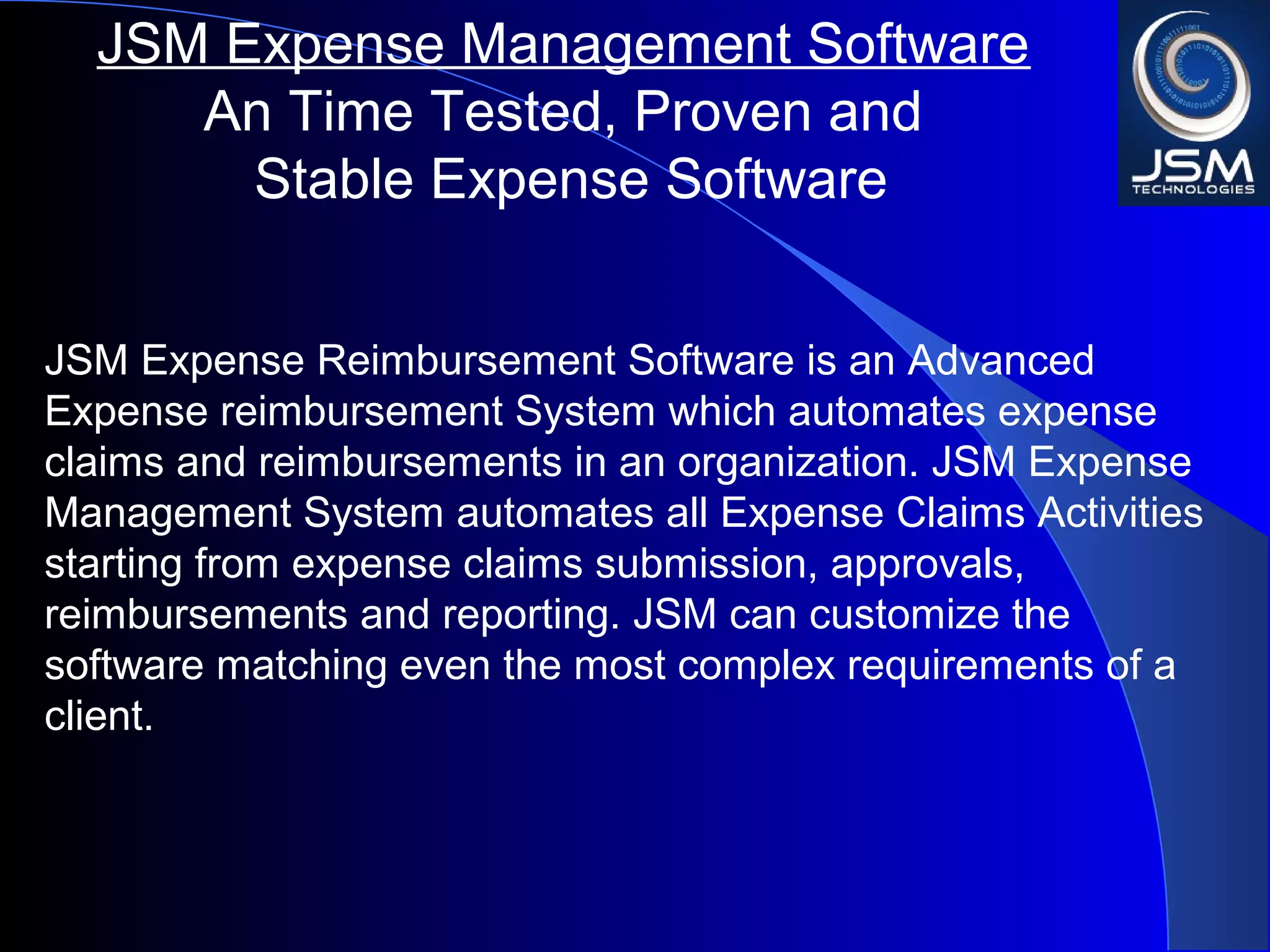 JSM Expense Reimbursement Software is an Advanced
Expense reimbursement System which automates expense
claims and reimbursements in an organization. JSM Expense
Management System automates all Expense Claims Activities
starting from expense claims submission, approvals,
reimbursements and reporting. JSM can customize the
software matching even the most complex requirements of a
client.
JSM Expense Management Software
An Time Tested, Proven and
Stable Expense Software
 