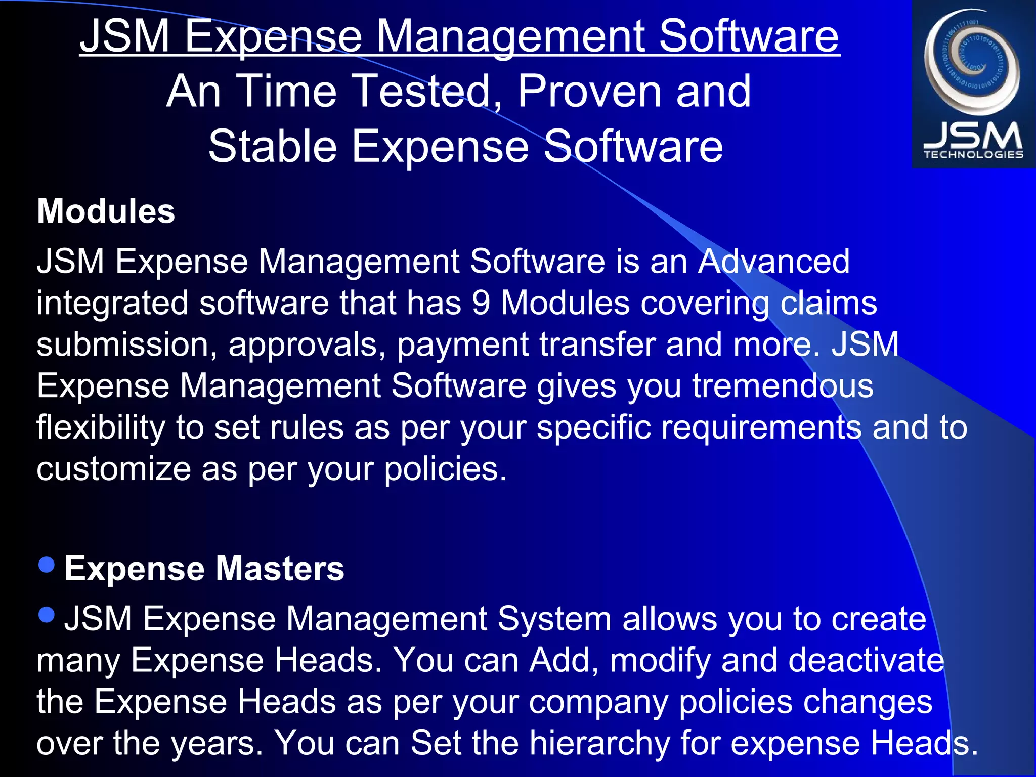 Modules
JSM Expense Management Software is an Advanced
integrated software that has 9 Modules covering claims
submission, approvals, payment transfer and more. JSM
Expense Management Software gives you tremendous
flexibility to set rules as per your specific requirements and to
customize as per your policies.
Expense Masters
JSM Expense Management System allows you to create
many Expense Heads. You can Add, modify and deactivate
the Expense Heads as per your company policies changes
over the years. You can Set the hierarchy for expense Heads.
JSM Expense Management Software
An Time Tested, Proven and
Stable Expense Software
 