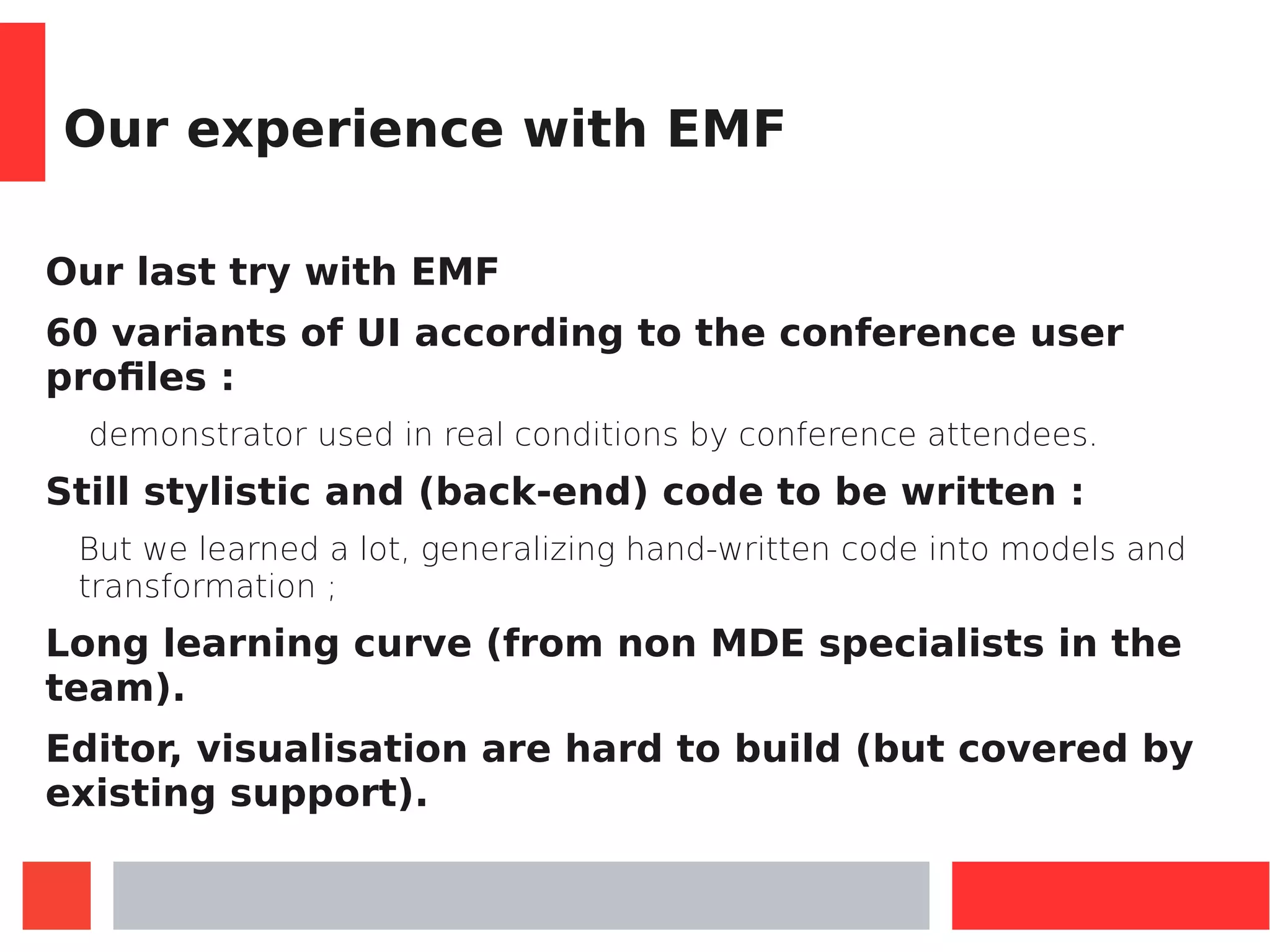 Our experience with EMF
Our last try with EMF
60 variants of UI according to the conference user
profiles :
demonstrator used in real conditions by conference attendees.
Still stylistic and (back-end) code to be written :
But we learned a lot, generalizing hand-written code into models and
transformation ;
Long learning curve (from non MDE specialists in the
team).
Editor, visualisation are hard to build (but covered by
existing support).
 