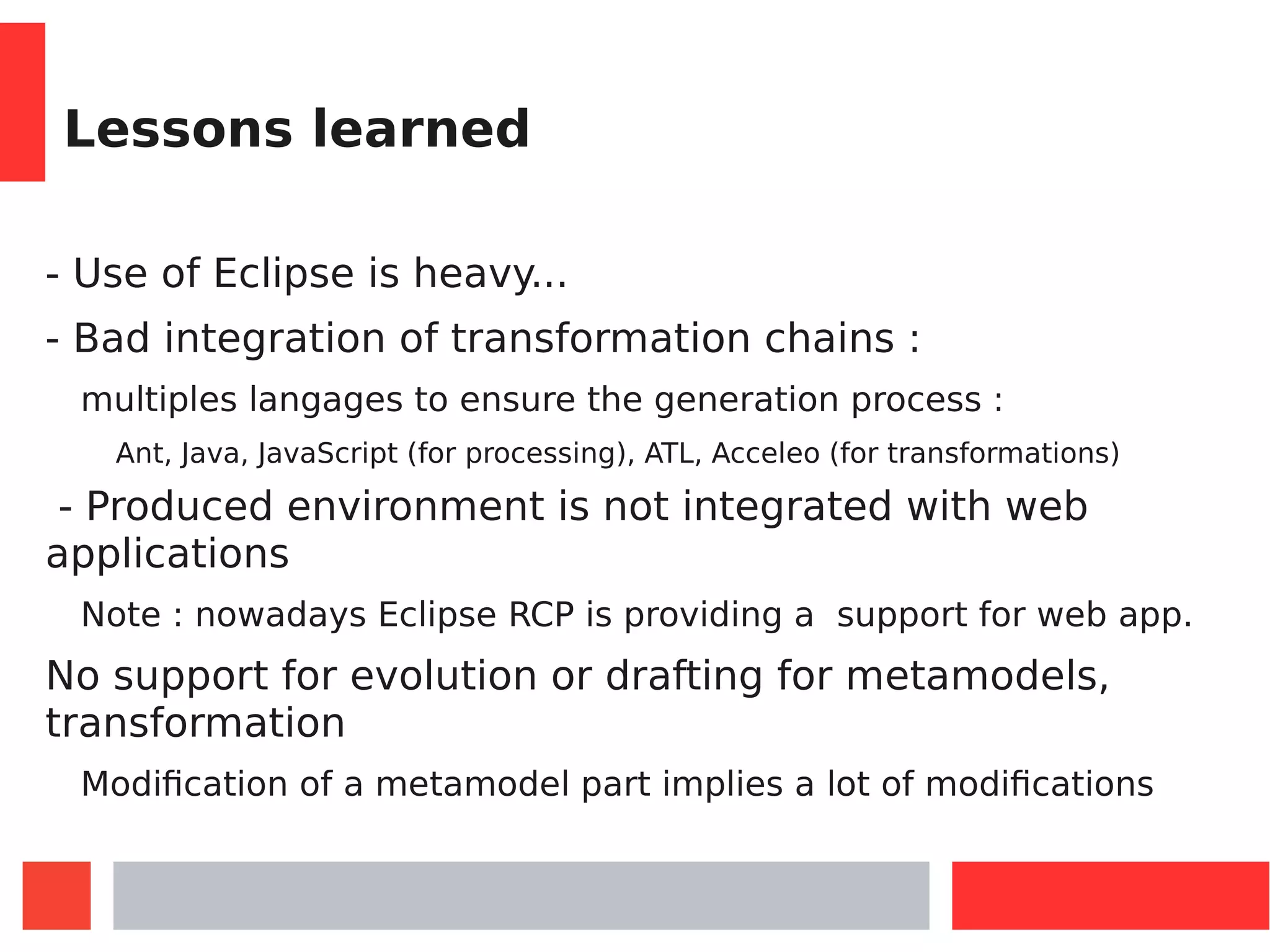 Lessons learned
- Use of Eclipse is heavy...
- Bad integration of transformation chains :
multiples langages to ensure the generation process :
Ant, Java, JavaScript (for processing), ATL, Acceleo (for transformations)
- Produced environment is not integrated with web
applications
Note : nowadays Eclipse RCP is providing a support for web app.
No support for evolution or drafting for metamodels,
transformation
Modification of a metamodel part implies a lot of modifications
 