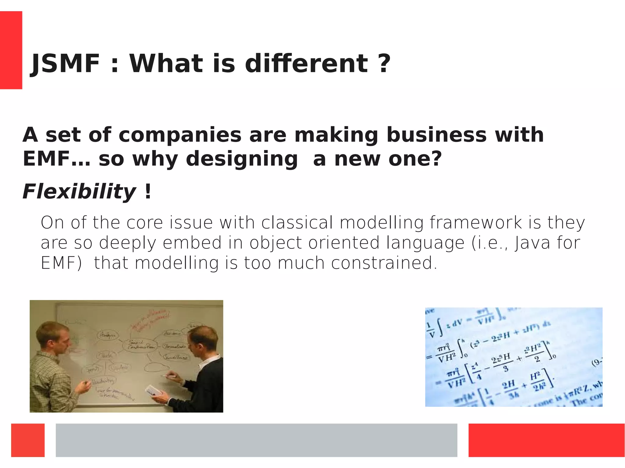 JSMF : What is different ?
A set of companies are making business with
EMF… so why designing a new one?
Flexibility !
On of the core issue with classical modelling framework is they
are so deeply embed in object oriented language (i.e., Java for
EMF) that modelling is too much constrained.
 