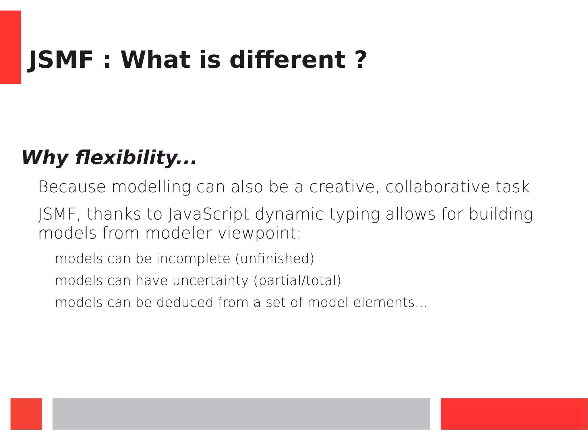JSMF : What is different ?
Why flexibility...
Because modelling can also be a creative, collaborative task
JSMF, thanks to JavaScript dynamic typing allows for building
models from modeler viewpoint:
models can be incomplete (unfinished)
models can have uncertainty (partial/total)
models can be deduced from a set of model elements...
 