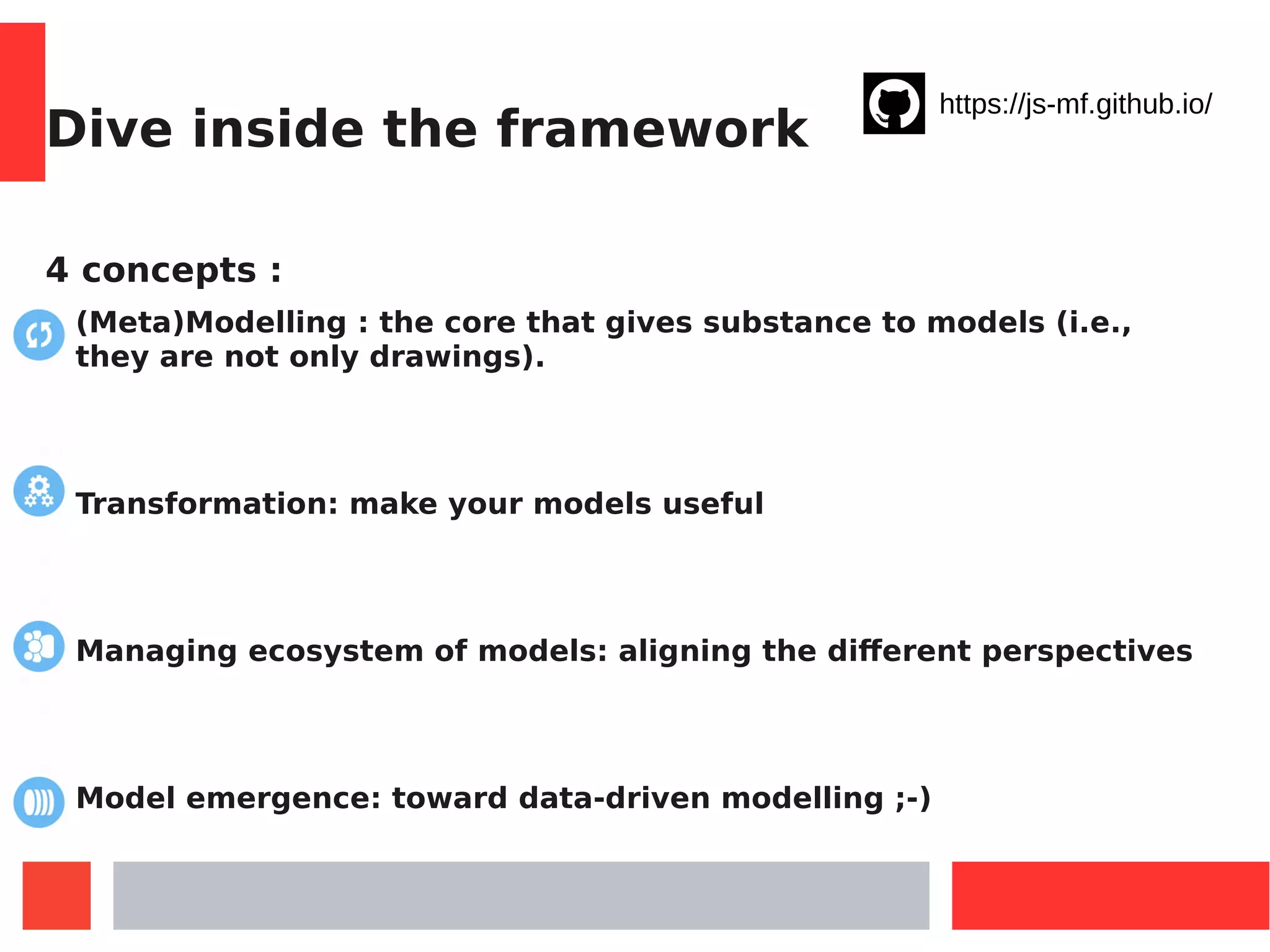 Dive inside the framework
4 concepts :
(Meta)Modelling : the core that gives substance to models (i.e.,
they are not only drawings).
Transformation: make your models useful
Managing ecosystem of models: aligning the different perspectives
Model emergence: toward data-driven modelling ;-)
https://js-mf.github.io/
 