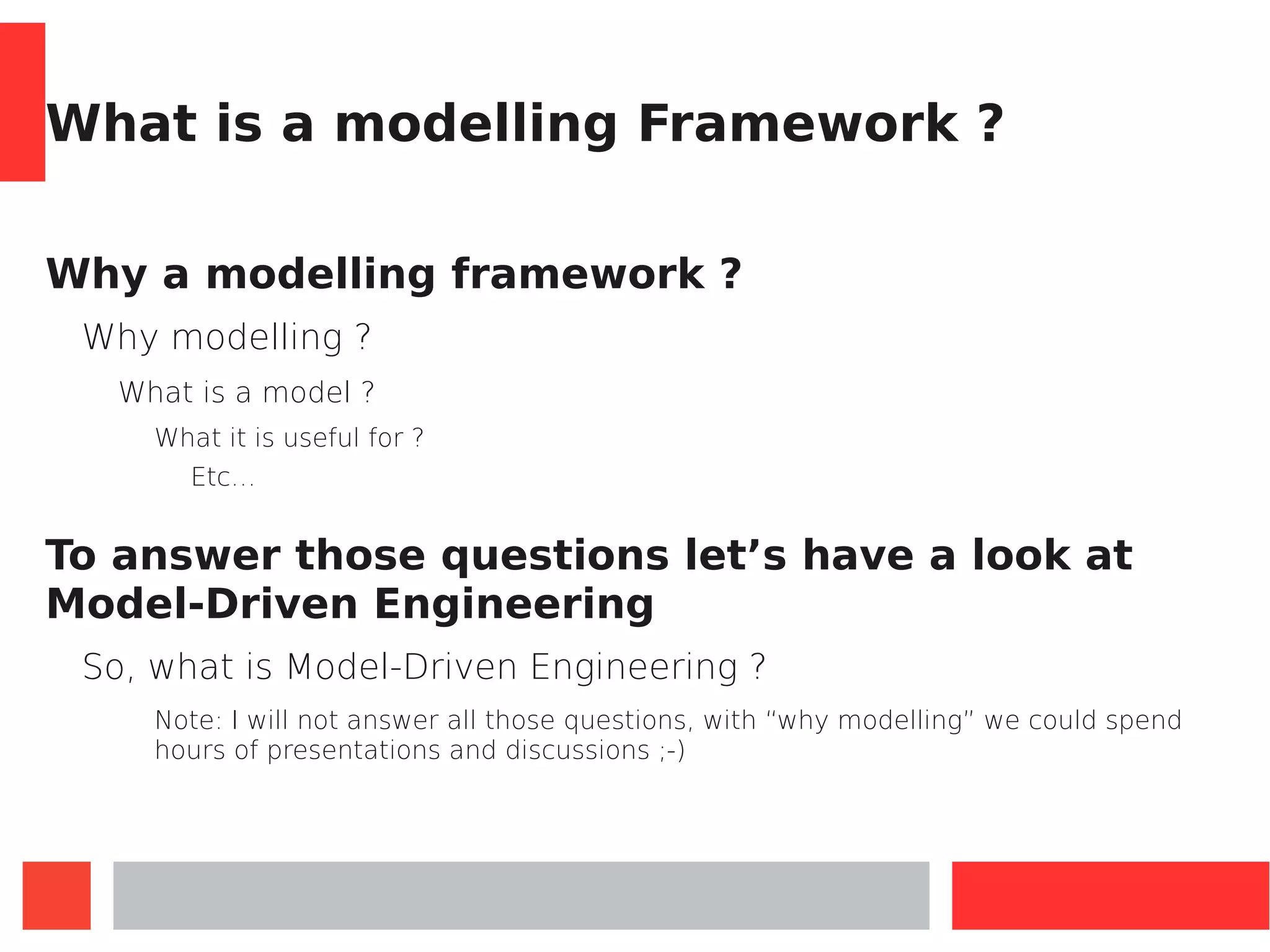 What is a modelling Framework ?
Why a modelling framework ?
Why modelling ?
What is a model ?
What it is useful for ?
Etc…
To answer those questions let’s have a look at
Model-Driven Engineering
So, what is Model-Driven Engineering ?
Note: I will not answer all those questions, with “why modelling” we could spend
hours of presentations and discussions ;-)
 