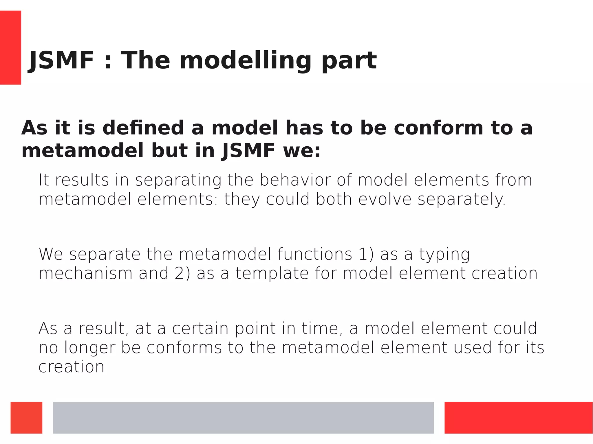 JSMF : The modelling part
As it is defined a model has to be conform to a
metamodel but in JSMF we:
It results in separating the behavior of model elements from
metamodel elements: they could both evolve separately.
We separate the metamodel functions 1) as a typing
mechanism and 2) as a template for model element creation
As a result, at a certain point in time, a model element could
no longer be conforms to the metamodel element used for its
creation
 