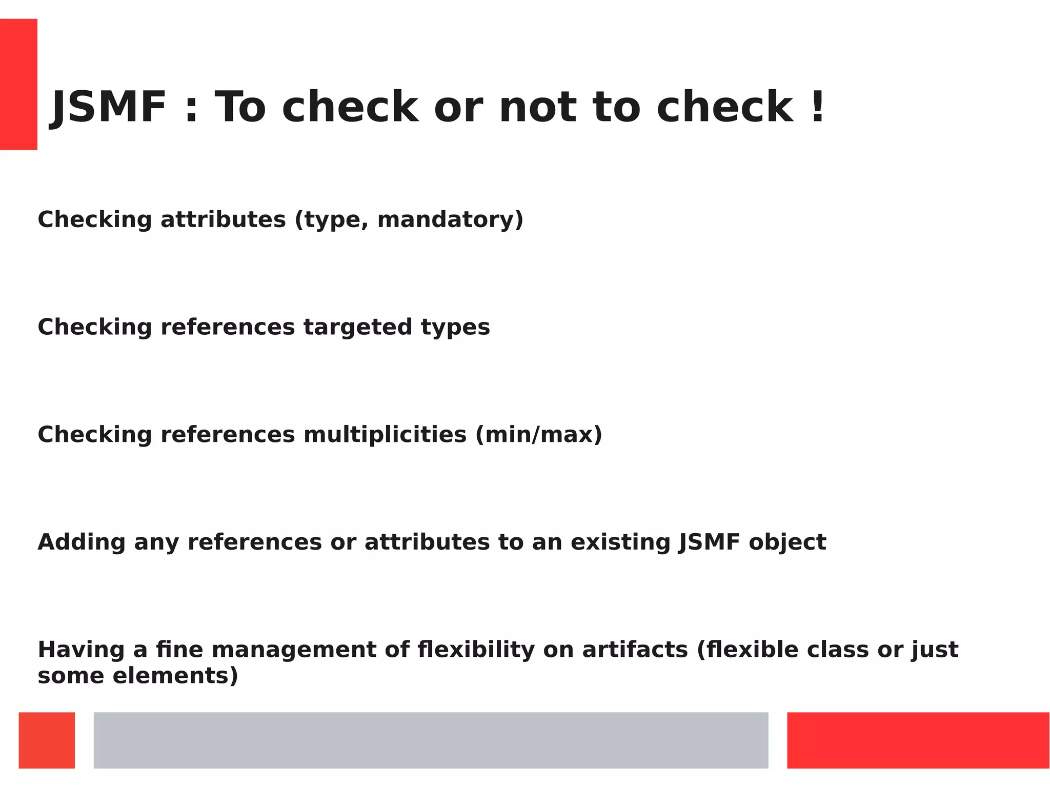 JSMF : To check or not to check !
Checking attributes (type, mandatory)
Checking references targeted types
Checking references multiplicities (min/max)
Adding any references or attributes to an existing JSMF object
Having a fine management of flexibility on artifacts (flexible class or just
some elements)
 