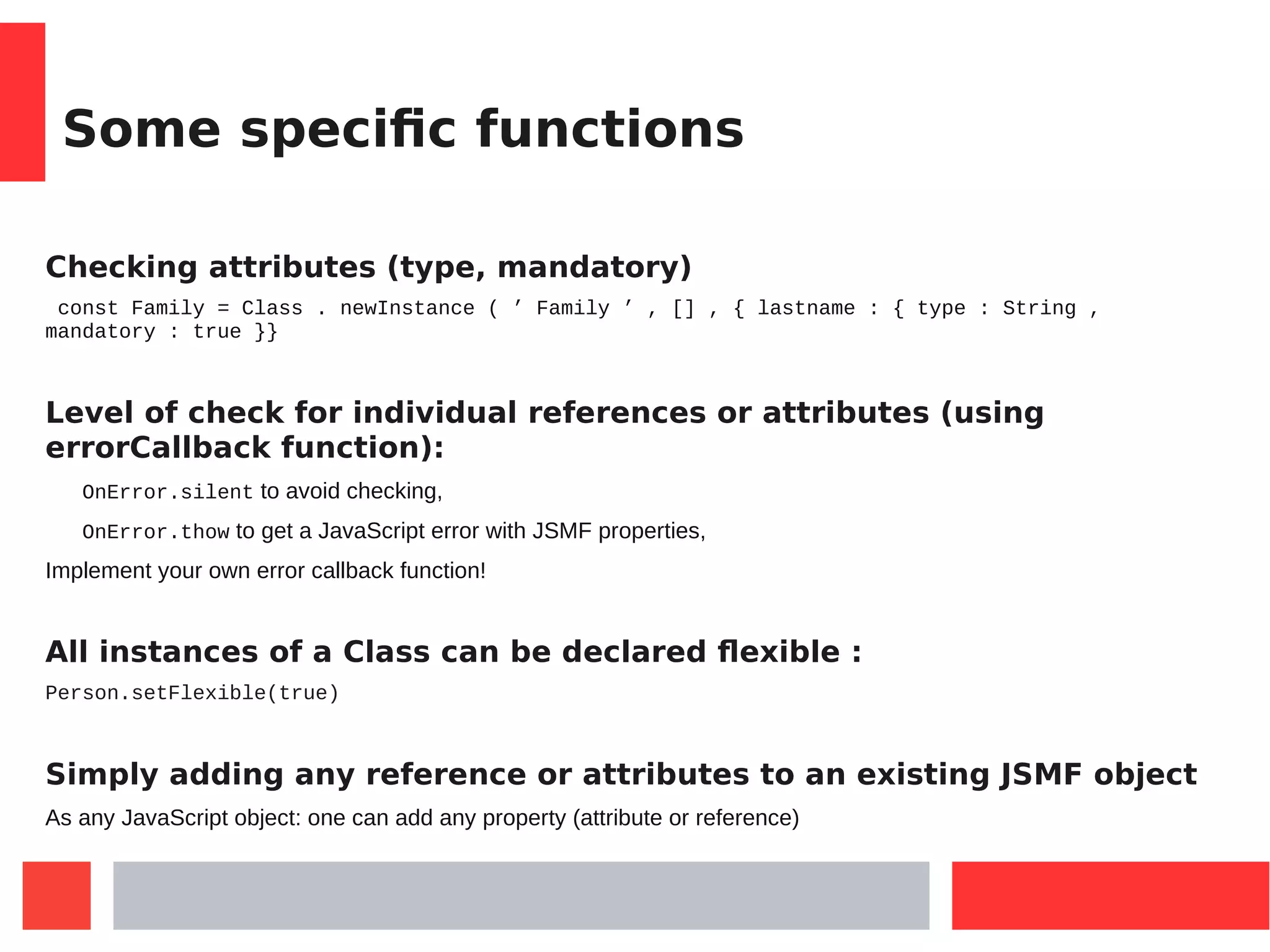 Some specific functions
Checking attributes (type, mandatory)
const Family = Class . newInstance ( ’ Family ’ , [] , { lastname : { type : String ,
mandatory : true }}
Level of check for individual references or attributes (using
errorCallback function):
OnError.silent to avoid checking,
OnError.thow to get a JavaScript error with JSMF properties,
Implement your own error callback function!
All instances of a Class can be declared flexible :
Person.setFlexible(true)
Simply adding any reference or attributes to an existing JSMF object
As any JavaScript object: one can add any property (attribute or reference)
 