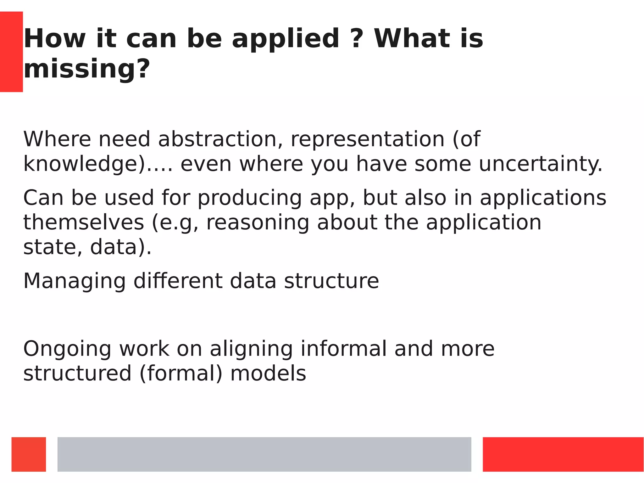 How it can be applied ? What is
missing?
Where need abstraction, representation (of
knowledge)…. even where you have some uncertainty.
Can be used for producing app, but also in applications
themselves (e.g, reasoning about the application
state, data).
Managing different data structure
Ongoing work on aligning informal and more
structured (formal) models
 