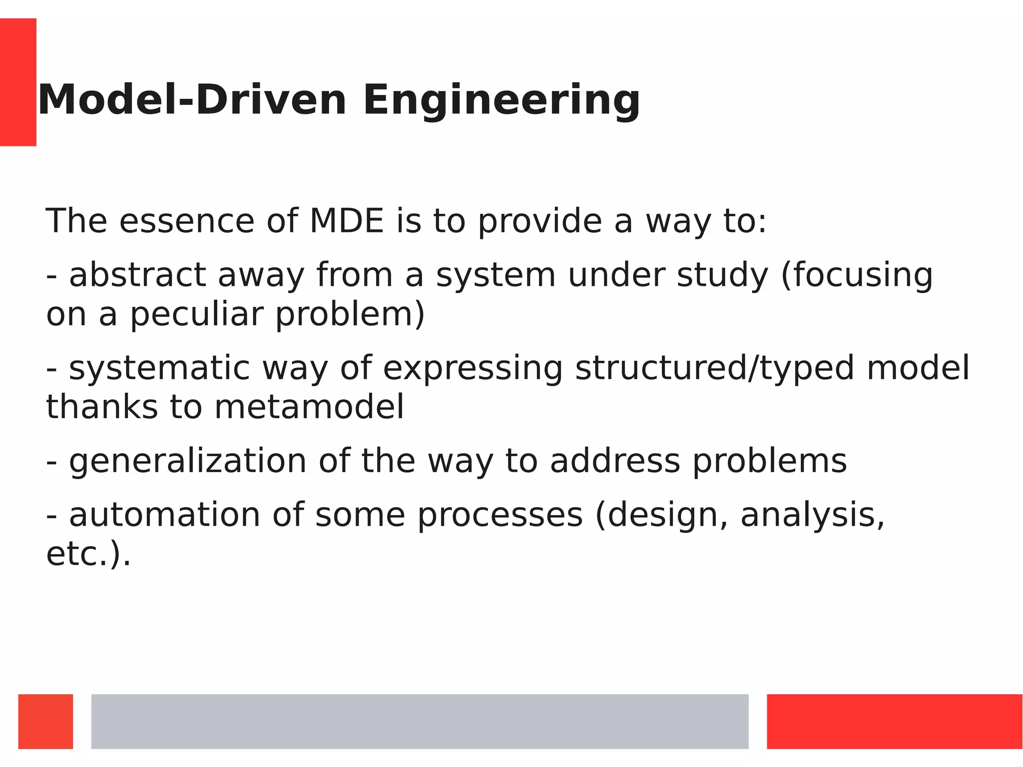 Model-Driven Engineering
The essence of MDE is to provide a way to:
- abstract away from a system under study (focusing
on a peculiar problem)
- systematic way of expressing structured/typed model
thanks to metamodel
- generalization of the way to address problems
- automation of some processes (design, analysis,
etc.).
 