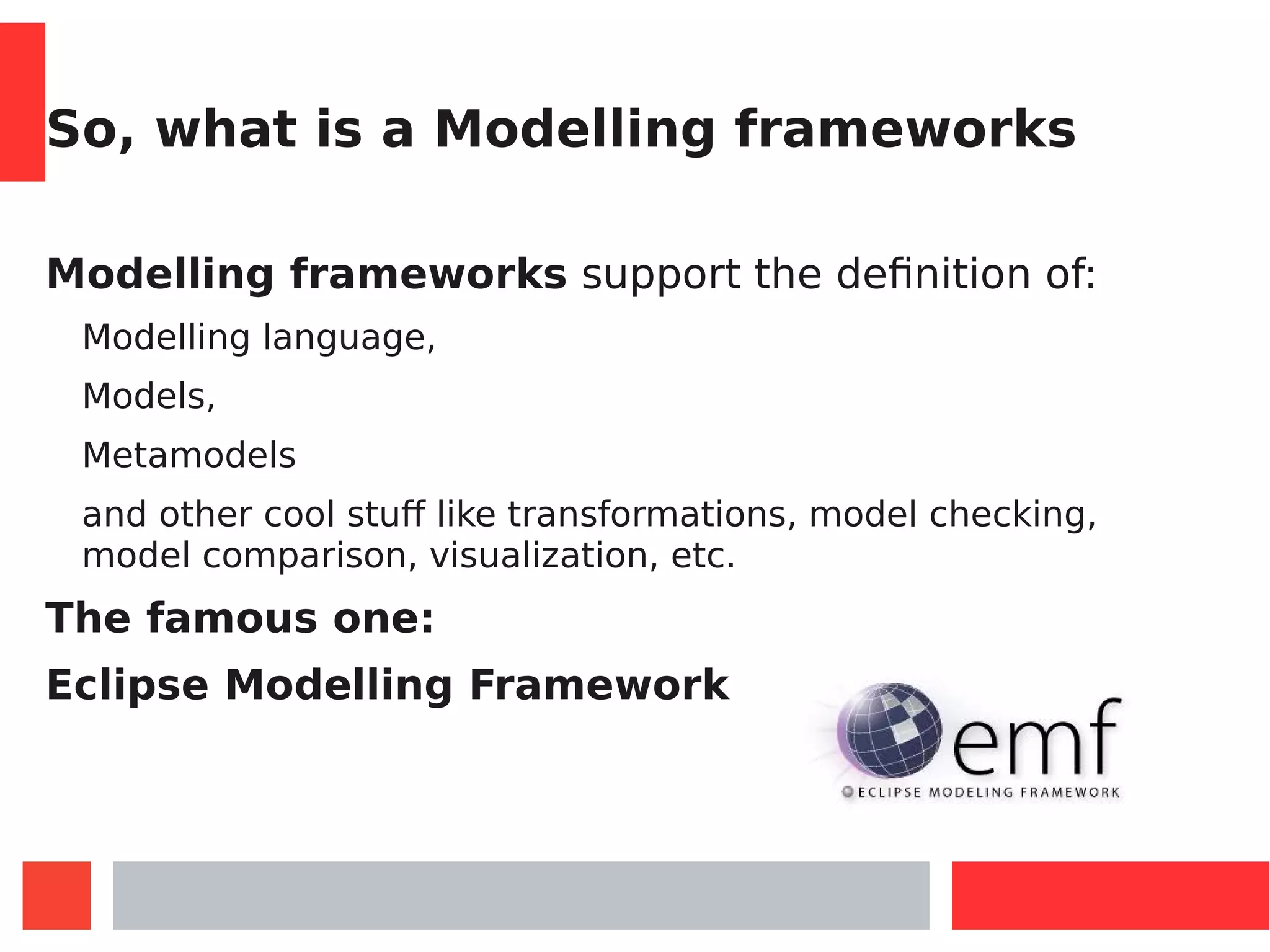 So, what is a Modelling frameworks
Modelling frameworks support the definition of:
Modelling language,
Models,
Metamodels
and other cool stuff like transformations, model checking,
model comparison, visualization, etc.
The famous one:
Eclipse Modelling Framework
 