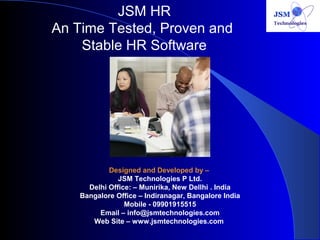 JSM HR 
An Time Tested, Proven and 
Stable HR Software 
Designed and Developed by – 
JSM Technologies P Ltd. 
Delhi Office: – Munirika, New Dellhi . India 
Bangalore Office – Indiranagar, Bangalore India 
Mobile - 09901915515 
Email – info@jsmtechnologies.com 
Web Site – www.jsmtechnologies.com 
 