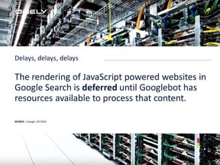 SOURCE | Google I/O 2018
The rendering of JavaScript powered websites in
Google Search is deferred until Googlebot has
resources available to process that content.
Delays, delays, delays
 