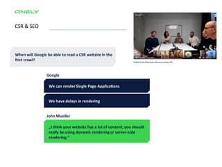 CSR & SEO
When will Google be able to read a CSR website in the
first crawl?
We can render Single Page Applications
We have delays in rendering
Google
„I think your website has a lot of content; you should
really be using dynamic rendering or server-side
rendering.”
John Mueller
 