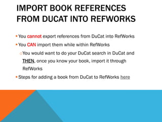 IMPORT BOOK REFERENCES
FROM DUCAT INTO REFWORKS
 You cannot export references from DuCat into RefWorks
 You CAN import them while within RefWorks
oYou would want to do your DuCat search in DuCat and
THEN, once you know your book, import it through
RefWorks
 Steps for adding a book from DuCat to RefWorks here
 