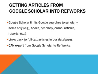 GETTING ARTICLES FROM
GOOGLE SCHOLAR INTO REFWORKS
Google Scholar limits Google searches to scholarly
items only (e.g., books, scholarly journal articles,
reports, etc.)
Links back to full-text articles in our databases
CAN export from Google Scholar to RefWorks
 