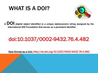 WHAT IS A DOI?
A DOI (digital object identifier) is a unique alphanumeric string assigned by the
International DOI Foundation that serves as a persistent identifier.
doi:10.1037/0002-9432.76.4.482
New format as a link: http://dx.doi.org/10.1037/0002-9432.76.4.482
 