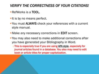 VERIFY THE CORRECTNESS OF YOUR CITATIONS!
RefWorks is a TOOL.
It is by no means perfect.
You must ALWAYS check your references with a current
style manual.
Make any necessary corrections in EDIT screen.
You may also need to make additional corrections after
you have generated your Bibliography in Word.
oThis is especially true if you are using APA style, especially for
journal articles found in a database. You also may need to edit
book or article titles for proper capitalization.
 