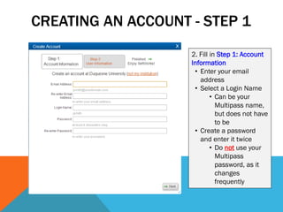 CREATING AN ACCOUNT - STEP 1
2. Fill in Step 1: Account
Information
• Enter your email
address
• Select a Login Name
• Can be your
Multipass name,
but does not have
to be
• Create a password
and enter it twice
• Do not use your
Multipass
password, as it
changes
frequently
 