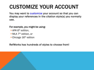 CUSTOMIZE YOUR ACCOUNT
You may want to customize your account so that you can
display your references in the citation style(s) you normally
use.
For example, you might be using:
 APA 6th edition,
 MLA 7th edition, or
 Chicago 16th edition
RefWorks has hundreds of styles to choose from!
 